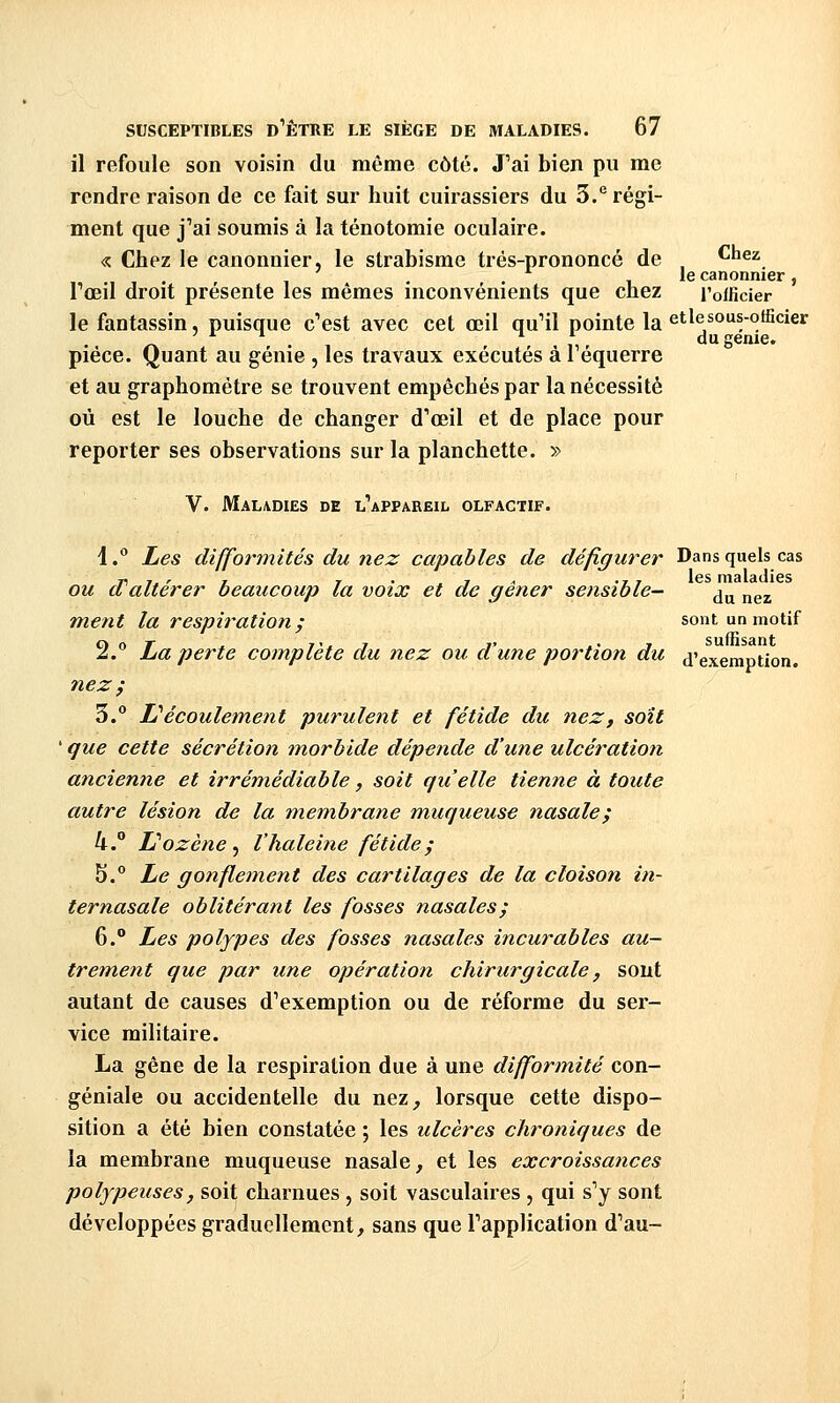 il refoule son voisin du même côté. J'ai bien pu me rendre raison de ce fait sur huit cuirassiers du 3.*^ régi- ment que j'ai soumis à la ténotomie oculaire. « Chez le canonnier, le strabisme trés-prononcé de ^^^^ le canonnier, l'œil droit présente les mêmes inconvénients que chez l'olficier le fantassin, puisque c'est avec cet œil qu'il pointe la et le sous-officier ^ ,, du génie. pièce. Quant au génie , les travaux exécutés à 1 équerre et au graphométre se trouvent empêchés par la nécessité où est le louche de changer d'œil et de place pour reporter ses observations sur la planchette. » V. Maladies de l'appareil olfactif. 1. Les difformités du nez capables de défigurer Dans quels cas Ti 1, ' T I • 7 < ., , les maladies OU d altérer beaucoup la voix et de gêner sensible- ^^ jj^^ ment la respiration; sont un motif 2.'' La perte complète du nez ou d'une portion du d'exemption. nez ; 3. li' écoulement purulent et fétide dit nez y soit ' que cette sécrétion morbide dépende d'une ulcération ancienne et irrémédiable, soit qu'elle tienne à toute autre lésion de la membrane muqueuse nasale; U.° L''ozène, l'haleine fétide; 5.° Le gonflement des cartilages de la cloison in- ternasale oblitérant les fosses nasales; 6. Les polypes des fosses nasales incurables au- trem,ent que par une opératioti chirurgicale, sont autant de causes d'exemption ou de réforme du ser- vice militaire. La gêne de la respiration due à une difformité con- géniale ou accidentelle du nez, lorsque cette dispo- sition a été bien constatée ; les ulcères chroniques de la membrane muqueuse nasale, et les excroissances polypeuses, soit charnues , soit vasculaires , qui s'y sont développées graduellement, sans que l'application d'au-