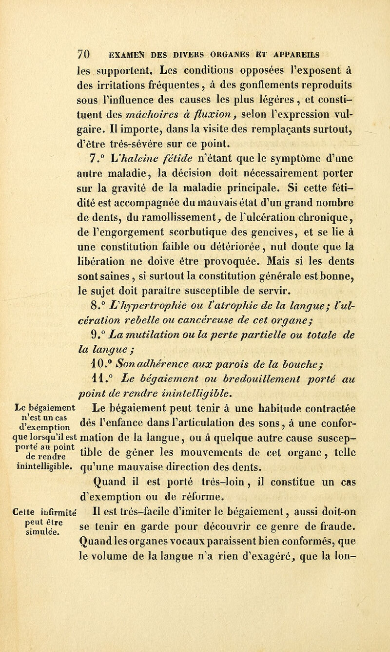 les supportent. Les conditions opposées Texposent à des irritations fréquentes, à des gonflements reproduits sous Finfluence des causes les plus légères, et consti- tuent des mâchoires à fluxion, selon Texpression vul- gaire. Il importe, dans la visite des remplaçants surtout, d''être trés-sévére sur ce point. 7.° \j haleine fétide n''étant que le symptôme d^une autre maladie, la décision doit nécessairement porter sur la gravité de la maladie principale. Si cette féti- dité est accompagnée du mauvais état d^un grand nombre de dents, du ramollissement, de Tulcération chronique, de Tengorgement scorbutique des gencives, et se lie à une constitution faible ou détériorée, nul doute que la libération ne doive être provoquée. Mais si les dents sont saines, si surtout la constitution générale est bonne, le sujet doit paraître susceptible de servir. 8. L'hypertrophie ou l'atrophie de la langue; l'ul- cération rebelle ou cancéreuse de cet organe; 9.° La mutilation ou la perte partielle ou totale de la langue ; 10. Son adhérence aux parois de la bouche; 41.° Le bégaiement ou bredouillement porté au point de rendre inintelligible. Le bégaiement Le bégaiement peut tenir à une habitude contractée d'ex^emption ^^^ Fenfance dans Farticulation des sons, à une confor- que lorsqu'il est mation de la langue, ou à quelque autre cause suscep- ^de^r^endre *^^'® ^^ gêner les mouvements de cet organe, telle inintelligible, qu^une mauvaise direction des dents. Quand il est porté très-loin, il constitue un cas d'exemption ou de réforme. Cette infirmité' H est très-facile d''imiter le bégaiement, aussi doit-on Pf^'^p''^ se tenir en garde pour découvrir ce genre de fraude. Quand les organes vocaux paraissent bien conformés, que le volume de la langue n'a rien d'exagéré, que la Ion-