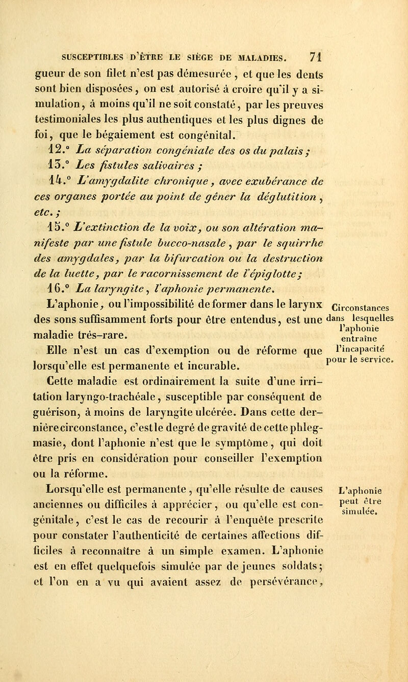 gueur de son filet n'est pas démesurée , et que les dents sont bien disposées, on est autorisé à croire qu'il y a si- mulation , à moins qu'il ne soit constaté, par les preuves testimoniales les plus authentiques et les plus dignes de foi, que le bégaiement est congénital. 12. La séparation congéniale des os du palais j 13. Les fistules salivaires j 14. L'amygdalite chronique, avec exubérance de ces organes portée au point de gêner la déglutition , etc. ; 1S.° L'extinction de la voix, ou son altération ma- nifeste par une fistule bucco-nasale ^ par le squirrhe des amygdales, par la bifurcation ou la destruction de la luette, par le racornissement de Vépiglotte; 16. La laryngite^ l'aphonie permanente. L'aphonie, ou l'impossibilité déformer dans le larynx circonstances des sons suffisamment forts pour être entendus, est une «l^ns lesquelles , .. , , l'aphonie maladie très-rare. entraîne Elle n'est un cas d'exemption ou de réforme que l'incapacitë lorsqu'elle est permanente et incurable. Cette maladie est ordinairement la suite d'une irri- tation laryngo-trachéale, susceptible par conséquent de guérison, à moins de laryngite ulcérée. Dans cette der- nière circonstance, c'est le degré de gravité de cette pbleg- masie, dont l'aphonie n'est que le symptôme, qui doit être pris en considération pour conseiller l'exemption ou la réforme. Lorsqu'elle est permanente , qu'elle résulte de causes L'aphonie anciennes ou difficiles à apprécier, ou qu'elle est con- Pf^ f}^^^ ^ ^ ' ^ , simulée. génitale, c'est le cas de recourir à l'enquête prescrite pour constater l'authenticité de certaines affections dif- ficiles à reconnaître à un simple examen. L'aphonie est en eifet quelquefois simulée par déjeunes soldats; et l'on en a vu qui avaient assez de persévérance.