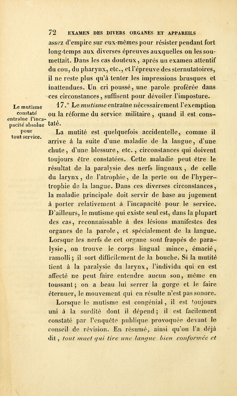 assez d'empire sur eux-mêmes pour résister pendant fort long-temps aux diverses épreuves auxquelles on les sou- mettait. Dans les cas douteux, après un examen attentif du cou, du pharynx, etc., et Fépreuve des sternutatoires, il ne reste plus qu'à tenter les impressions brusques et inattendues. Un cri poussé, une parole proférée dans ces circonstances, suffisent pour dévoiler l'imposture. Lemutisme ^'^' Le mM^wme entraîne nécessairement l'exemption constaté qu la réforme du service militaire , quand il est cons- entraîne l'inca- , pacité absolue tate. P°'^. La mutité est quelquefois accidentelle, comme il tout service arrive à la suite d'une maladie de la langue, d'une chute, d'une blessure, etc., circonstances qui doivent toujours être constatées. Cette maladie peut être le résultat de la paralysie des nerfs linguaux, de celle du larynx, de l'atrophie, de la perte ou de l'hyper- trophie de la langue. Dans ces diverses circonstances, la maladie principale doit servir de base au jugement à porter relativement à l'incapacité pour le service. D'ailleurs, le mutisme qui existe seul est, dans la plupart des cas, reconnaissable à des lésions manifestes des organes de la parole, et spécialement de la langue. Lorsque les nerfs de cet organe sont frappés de para- lysie , on trouve le corps lingual mince, émacié, ramolli ; il sort difficilement de la bouche. Si la mutité tient à la paralysie du larynx, l'individu qui en est affecté ne peut faire entendre aucun son, même en toussant ; on a beau lui serrer la gorge et le faire éternuer, le mouvement qui en résulte n'est pas sonore. Lorsque le mutisme est congénial, il est toujours uni à la surdité dont i! dépend ; il est facilement constaté par l'enquête publique provoquée devant le conseil de révision. En résumé, ainsi qu'on l'a déjà dit, tout muet qui tire une langue bien conformée et