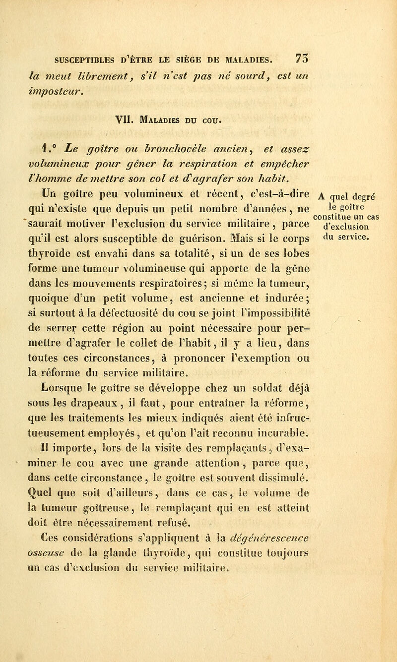 la meut librement, s'il n'est pas né sourd, est un imposteur. VII. Maladies du cou. i. Le goitre ou broncliocèle ancien^ et assez volumineux pour gê?ier la respiration et empêcher l'homme démettre son col et d''agrafer son habit. Un goitre peu volumineux et récent, c^est-à-dire \ quel degré qui n'existe que depuis un petit nombre d'années, ne ^^ goitre . ,, , . 1 . •!• • constitue un cas saurait motiver 1 exclusion du service militaire , parce d'exclusion qu''il est alors susceptible de guérison. Mais si le corps ^^ service. thyroïde est envahi dans sa totalité, si un de ses lobes forme une tumeur volumineuse qui apporte de la gêne dans les mouvements respiratoires ; si même la tumeur, quoique d'un petit volume, est ancienne et indurée; si surtout à la défectuosité du cou se joint Timpossibilité de serrer cette région au point nécessaire pour per- mettre d'agrafer le collet de Fhahit, il y a lieu, dans toutes ces circonstances, à prononcer l'exemption ou la réforme du service militaire. Lorsque le goitre se développe chez un soldat déjà sous les drapeaux, il faut, pour entraîner la réforme, que les traitements les mieux indiqués aient été infruc- tueusement employés, et qu'on l'ait reconnu incurable. Il importe, lors de la visite des remplaçants, d'exa- miner le cou avec une grande attention, parce que, dans cette circonstance, le goitre est souvent dissimulé. Quel que soit d'ailleurs, dans ce cas, le volume de la tumeur goitreuse, le remplaçant qui en est atteint doit être nécessairement refusé. Ces considérations s'appliquent à la dégénérescence osseuse de la glande thyroïde, qui constitue toujours un cas d'exclusion du service militaire.