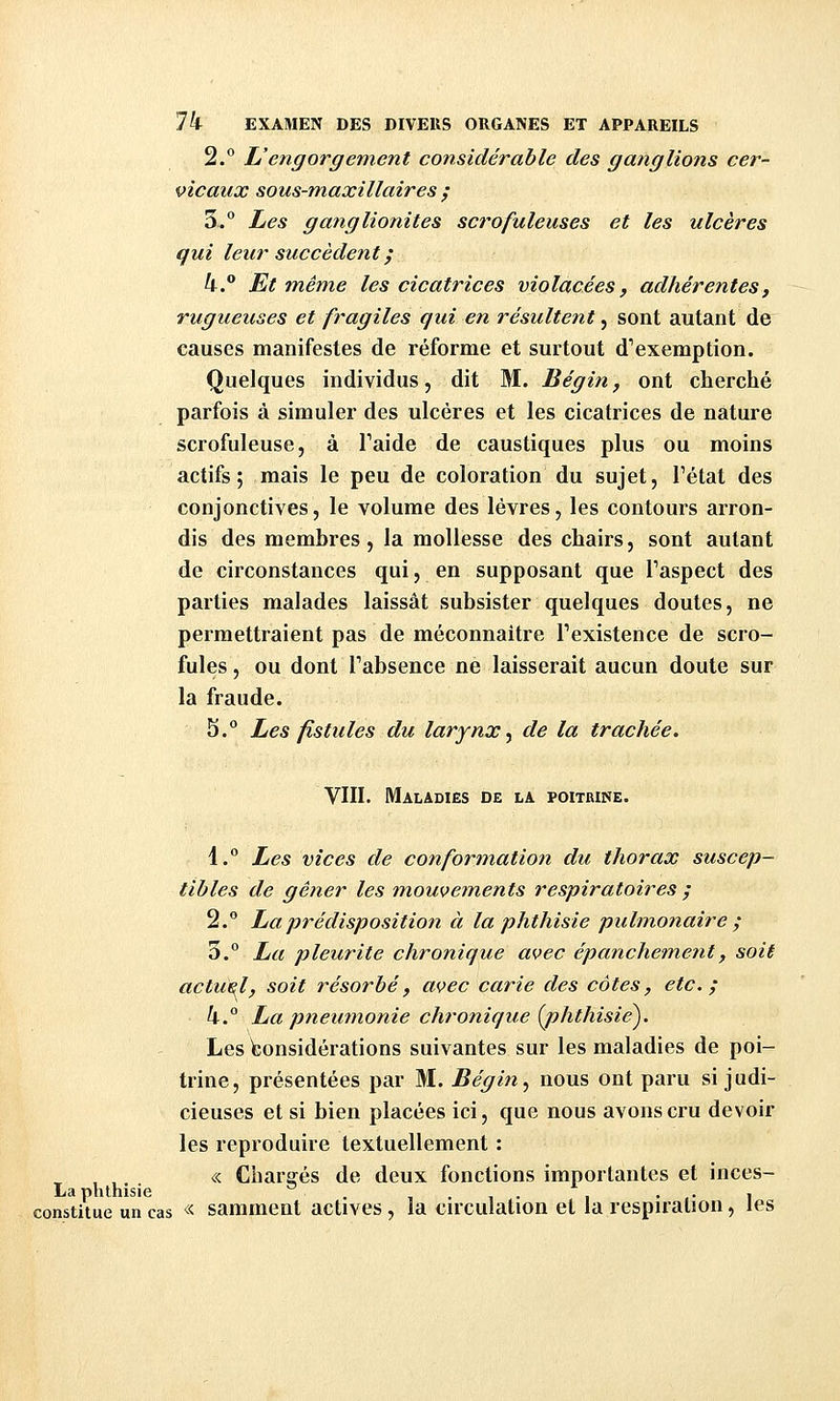 2.° Uengorgement considérable des ganglions cer- vicaux sous-maxillaires ; 3.° Les ganglionites scrofuleuses et les ulcères qui leur succèdent ; 4. Et mêm,e les cicatrices violacées, adhérentes, rugueuses et fragiles qui en résultent, sont autant de causes manifestes de réforme et surtout d'exemption. Quelques individus, dit M. Bégin, ont cherché parfois à simuler des ulcères et les cicatrices de nature scrofuleuse, à Faide de caustiques plus ou moins actifs; mais le peu de coloration du sujet, Fétat des conjonctives, le volume des lèvres, les contours arron- dis des membres, la mollesse des chairs, sont autant de circonstances qui, en supposant que Taspect des parties malades laissât subsister quelques doutes, ne permettraient pas de méconnaître Texistence de scro- fules , ou dont l'absence ne laisserait aucun doute sur la fraude. S.° Les fistules du larynx^ de la trachée. VIII. Maladies de la poitrine. 4.° Les vices de conformation du thorax suscep- tibles de gêner les mouveinents respiratoires ; 2.° La prédisposition à la phthisie pulmonaire ; 3.° La pleurite chronique avec épanchement, soit actuel, soit résorbé, avec carie des côtes, etc.; 4.° La pneimionie chro7iique {j)hthisie^. Les Considérations suivantes sur les maladies de poi- trine, présentées par M. Bégin .^ nous ont paru si judi- cieuses et si bien placées ici, que nous avons cru devoir les reproduire textuellement : , ,. « Chargés de deux fonctions importantes et inces- La phthisie . i • i • • • i constitue un cas « samment actives, la circulation et la respiration, les