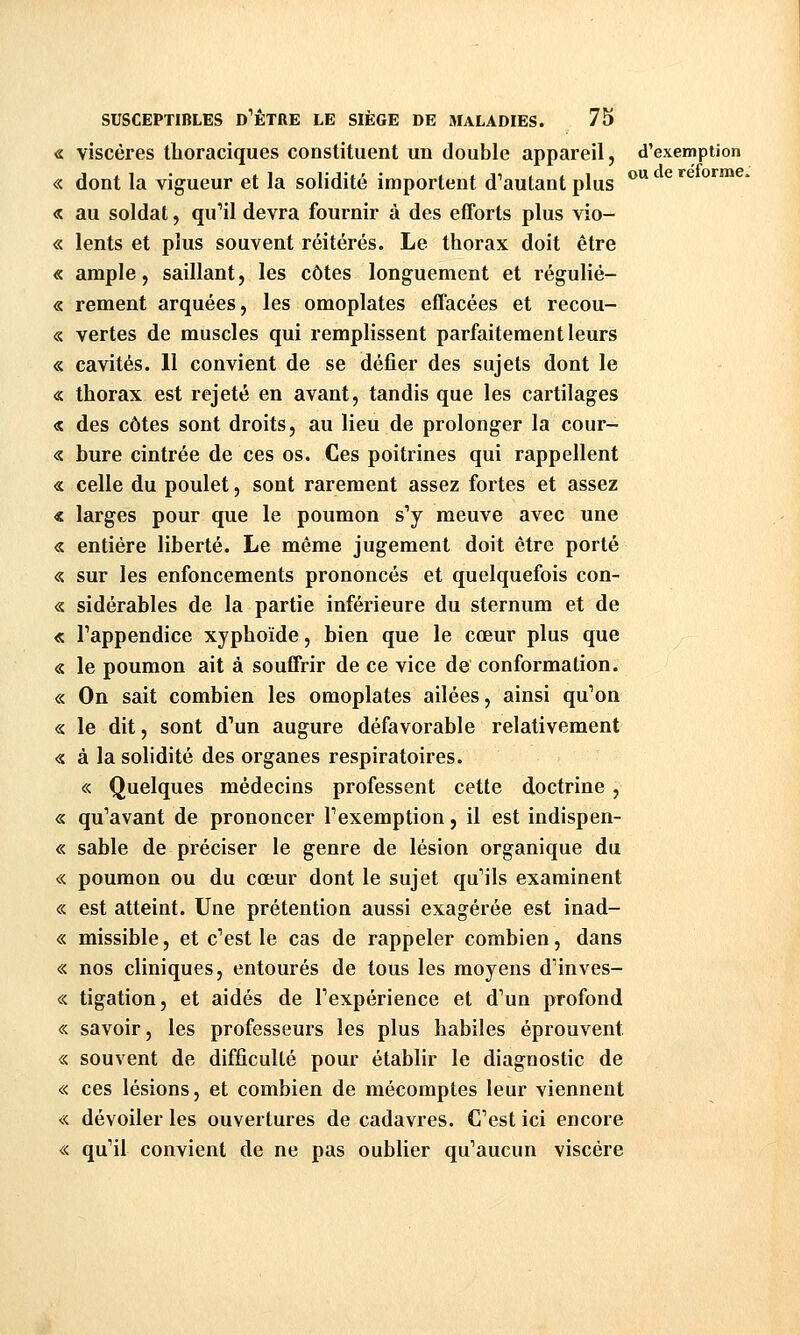 ou de réforme. « viscères tlioraciques constituent un double appareil, d'exemption « dont la vigueur et la solidité importent d'autant plus « au soldat, qu'il devra fournir à des efforts plus vio- « lents et plus souvent réitérés. Le thorax doit être « ample, saillant, les côtes longuement et régulié- « rement arquées, les omoplates effacées et recou- « vertes de muscles qui remplissent parfaitement leurs « cavités. 11 convient de se défier des sujets dont le « thorax est rejeté en avant, tandis que les cartilages « des côtes sont droits, au lieu de prolonger la cour- « bure cintrée de ces os. Ces poitrines qui rappellent « celle du poulet, sont rarement assez fortes et assez « larges pour que le poumon s'y meuve avec une « entière liberté. Le même jugement doit être porté « sur les enfoncements prononcés et quelquefois con- « sidérables de la partie inférieure du sternum et de « l'appendice xyphoïde, bien que le cœur plus que « le poumon ait à souffrir de ce vice de conformation. « On sait combien les omoplates ailées, ainsi qu'on « le dit, sont d'un augure défavorable relativement « à la solidité des organes respiratoires. « Quelques médecins professent cette doctrine , « qu'avant de prononcer l'exemption, il est indispen- « sable de préciser le genre de lésion organique du « poumon ou du cœur dont le sujet qu'ils examinent « est atteint. Une prétention aussi exagérée est inad- « missible, et c'est le cas de rappeler combien, dans « nos cliniques, entourés de tous les moyens d'inves- « tigation, et aidés de l'expérience et d'un profond « savoir, les professeurs les plus habiles éprouvent « souvent de difficulté pour établir le diagnostic de « ces lésions, et combien de mécomptes leur viennent « dévoiler les ouvertures de cadavres. C'est ici encore « qu'il convient de ne pas oublier qu'aucun viscère