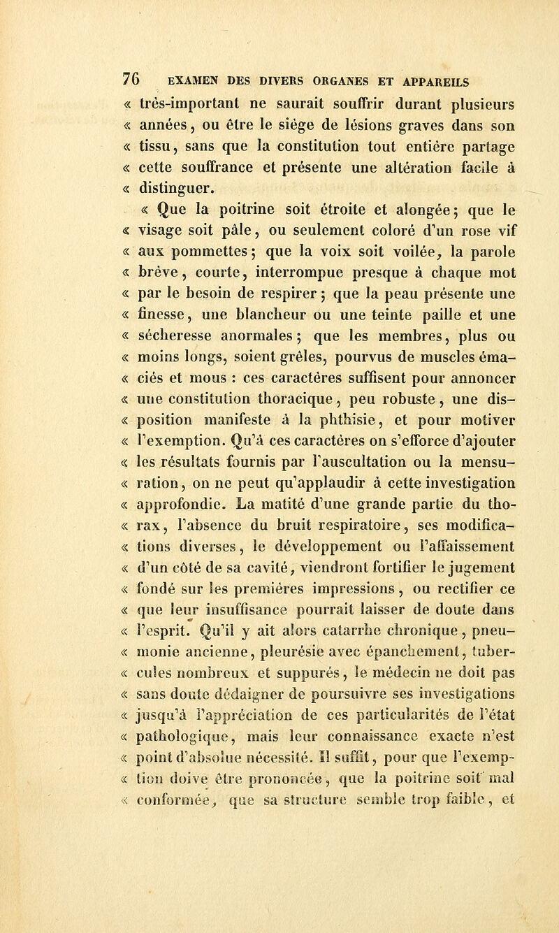 « très-important ne saurait souffrir durant plusieurs « années, ou être le siège de lésions graves dans son « tissu, sans que la constitution tout entière partage « cette souffrance et présente une altération facile à « distinguer. « Que la poitrine soit étroite et alongée; que le « visage soit pâle, ou seulement coloré d'un rose vif « aux pommettes; que la voix soit voilée, la parole « brève, courte, interrompue presque à chaque mot « par le besoin de respirer ; que la peau présente une « finesse, une blancheur ou une teinte paille et une « sécheresse anormales ; que les membres, plus ou « moins longs, soient grêles, pourvus de muscles éma- « ciés et mous : ces caractères suffisent pour annoncer « une constitution thoracique, peu robuste, une dis- « position manifeste à la phthisie, et pour motiver « Texemption. Qu''à ces caractères on s'efforce d'ajouter «. les résultats fournis par l'auscultation ou la mensu- «. ration, on ne peut qu'applaudir à cette investigation « approfondie. La matité d'une grande partie du tho- « rax, l'absence du bruit respiratoire, ses modifica- « tions diverses, le développement ou l'affaissement « d'un côté de sa cavité, viendront fortifier le jugement <:< fondé sur les premières impressions, ou rectifier ce « que leur insuffisance pourrait laisser de doute dans « l'esprit. Qu'il y ait alors catarrhe chronique, pneu- « monie ancienne, pleurésie avec épanchement, tuber- « cules nombreux et suppures, le médecin ne doit pas « sans doute dédaigner de poursuivre ses investigations « jusqu'à l'appréciation de ces particularités de l'état « pathologique, mais leur connaissance exacte n'est « point d'absolue nécessité, il suffit, pour que l'exemp- <:< tion doive être prononcée, que la poitrine soif mal « conformée, que sa structure semble trop faible, et