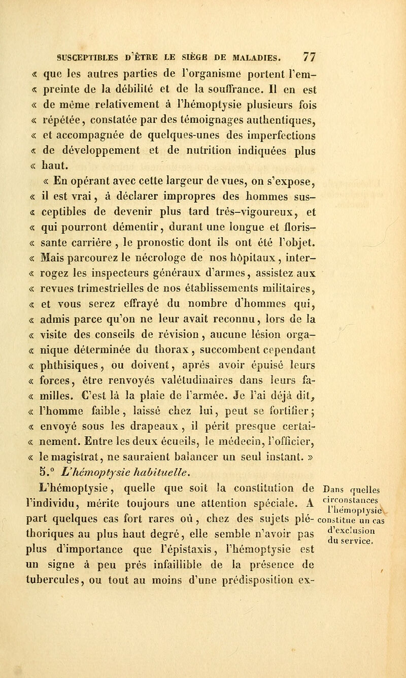 « que les autres parties de Torganisme portent Tera- « preinte de la débilité et de la souffrance. Il en est « de même relativement à Tliémoptysie plusieurs fois « répétée, constatée par des témoignages authentiques, « et accompagnée de quelques-unes des imperfections « de développement et de nutrition indiquées plus « haut. « En opérant avec cette largeur de vues, on s'expose, « il est vrai, à déclarer impropres des hommes sus- « ceplibles de devenir plus tard trés-vigoureux, et « qui pourront démentir, durant une longue et floris- « santé carrière , le pronostic dont ils ont été Tobjet. « Mais parcourez le nécrologe de nos hôpitaux, inter- « rogez les inspecteurs généraux d'armes, assistez aux « revues trimestrielles de nos établissements militaires, « et vous serez effrayé du nombre d'hommes qui, « admis parce qu'on ne leur avait reconnu, lors de la « visite des conseils de révision, aucune lésion orga- ne nique déterminée du thorax, succombent cependant « phthisiques, ou doivent, après avoir épuisé leurs « forces, être renvoyés valétudinaires dans leurs fa- « milles. Cest là la plaie de Farmée. Je Fai déjà dit, « Fhomme faible, laissé chez lui, peut se fortifier ; « envoyé sous les drapeaux , il périt presque certai- « nement. Entre les deux écueiîs, le médecin, Fofficier, « le magistrat, ne sauraient balancer un seul instant. » 5.° L'hémoptysie habituelle. L'hémoptysie, quelle que soit la constitution de Dans rruelles l'individu, mérite toujours une attention spéciale. A circonstances ' '' A 1 liemoplysie part quelques cas fort rares où, chez des sujets pié- constitue un cas thoriques au plus haut degré, elle semble n'avoir pas «excusion ^ . ^ o 7 ^ du service, plus d'importance que Fépistaxis, Fhémoptysie est un signe à peu près infaillible de la présence de tubercules, ou tout au moins d'une prédisposition ex-