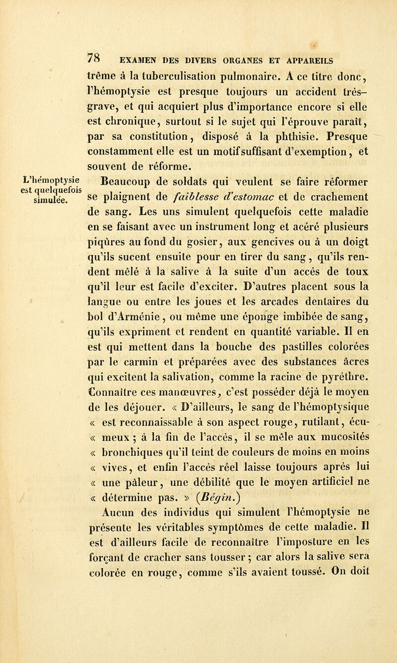 trême à la tuberculisation pulmonaire. A ce titre donc, rhémoptysie est presque toujours un accident très- grave, et qui acquiert plus d'importance encore si elle est chronique, surtout si le sujet qui l'éprouve paraît, par sa constitution, disposé à la phthisie. Presque constamment elle est un motif suffisant d'exemption, et souvent de réforme. L'hémoptysie Beaucoup de soldats qui veulent se faire réformer simulée. ^^ plaignent de faiblesse d'estomac et de crachement de sang. Les uns simulent quelquefois cette maladie en se faisant avec un instrument long et acéré plusieurs piqûres au fond du gosier, aux gencives ou à un doigt qu'ils sucent ensuite pour en tirer du sang, qu'ils ren- dent mêlé à la salive à la suite d'un accès de toux qu'il leur est facile d'exciter. D'autres placent sous la langue ou entre les joues et les arcades dentaires du bol d'Arménie , ou même une éponge imbibée de sang, qu'ils expriment et rendent en quantité variable. Il en est qui mettent dans la bouche des pastilles colorées par le carmin et préparées avec des substances acres qui excitent la salivation, comme la racine de pyréthre. Connaître ces manœuvres^ c'est posséder déjà le moyen de les déjouer. « D'ailleurs, le sang de l'bémoptysique « est reconnaissable à son aspect rouge, rutilant, écu- « meux ; à la fin de l'accès, il se mêle aux mucosités « bronchiques qu'il teint de couleurs de moins en moins « vives, et enfin l'accès réel laisse toujours après lui « une pâleur, une débilité que le moyen artificiel ne « détermine pas. » {Bégin.^ Aucun des individus qui simulent Phémoptysie ne présente les véritables symptômes de cette maladie. Il est d'ailleurs facile de reconnaître l'imposture en les forçant de cracher sans tousser ; car alors la salive sera colorée en rouge, comme s'ils avaient toussé. On doit