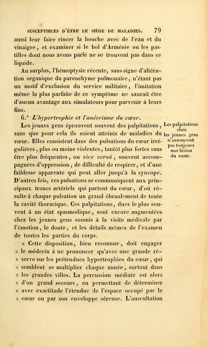 pas toujours une lésion du cœur. SUSCEPTIBLES d''ÊTRE LE SIÈGE DE MALADIES. 79 aussi leur faire rincer la bouche avec de Teau et du vinaigre, et examiner si le bol d''Arménie ou les pas- tilles dont nous avons parlé ne se trouvent pas dans ce liquide. Au surplus, rhémoptysie récente, sans signe d^altéra- tion organique du parenchyme pulmonaire, n^étant pas un motif d^exclusion du service militaire, Timitation même la plus parfaite de ce symptôme ne saurait être d'aucun avantage aux simulateurs pour parvenir à leurs fins. 6.° Lt hypertrophie et Vanévrisme du cœur. Les jeunes gens éprouvent souvent des palpitations , Les palpitations sans que pour cela ils soient atteints de maladies du les jeunes gens cœur. Elles consistent dans des pulsations du cœur irré- n'annoncent guliéres , plus ou moins violentes, tantôt plus fortes sans être plus fréquentes, ou vice versa , souvent accom- pagnées d'oppression, de difficulté de respirer, et d'une faiblesse apparente qui peut aller jusqu'à la syncope. D'autres fois, ces pulsations se communiquent aux prin- cipaux troncs artériels qui partent du cœur, d'où ré- sulte à chaque pulsation un grand ébranlement de toute la cavité thoracique. Ces palpitations, dues le plus sou- vent à un état spasmodique, sont encore augmentées chez les jeunes gens soumis à la visite médicale par l'émotion, le doute, et les détails mêmes de l'examen de toutes les parties du corps. « Cette disposition, bien reconnue, doit engager « le médecin à ne prononcer qu'avec une grande ré- « serve sur les prétendues hypertrophies du cœur , qui « semblent se multiplier chaque année, surtout dans « les grandes villes. La percussion médiate est alors « d'un grand secours, en permettant de déterminer « avec exactitude l'étendue de l'espace occupé par le « cœur ou par son enveloppe séreuse. L'auscultation