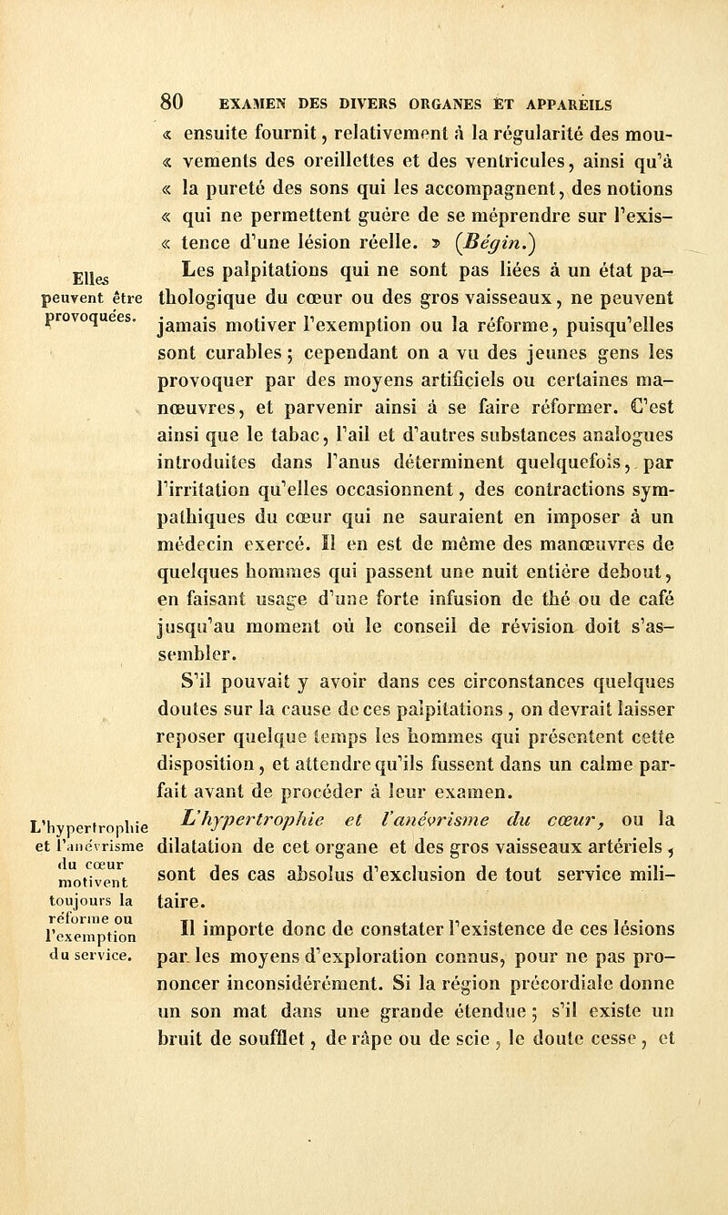 « ensuite fournit, relativement à la régularité des raou- « vements des oreillettes et des ventricules, ainsi qu''à « la pureté des sons qui les accompagnent, des notions « qui ne permettent guère de se méprendre sur Texis- « tence d'une lésion réelle. » {Bégin.^ Elles ^'^^ palpitations qui ne sont pas liées à un état pa- peuvent être thologique du cœur ou des gros vaisseaux, ne peuvent provoquées, j^^^^is motiver Texemption ou la réforme, puisqu'elles sont curables; cependant on a vu des jeunes gens les provoquer par des moyens artificiels ou certaines ma- nœuvres, et parvenir ainsi â se faire réformer. C'est ainsi que le tabac, Tail et d'autres substances analogues introduites dans l'anus déterminent quelquefois, par l'irritation qu'elles occasionnent, des contractions sym- pathiques du cœur qui ne sauraient en imposer à un médecin exercé. Il en est de même des manœuvres de quelques hommes qui passent une nuit entière debout, en faisant usage d'une forte infusion de thé ou de café jusqu'au moment où le conseil de révision doit s'as- sembler. S'il pouvait y avoir dans ces circonstances quelques doutes sur la cause de ces palpitations, on devrait laisser reposer quelque temps les hommes qui présentent cette disposition, et attendre qu'ils fussent dans un calme par- fait avant de procéder à leur examen. L'hvnertronliie l'hypertrophie et l'anévrisme du cœur, ou la et l'anëvrisme dilatation de cet organe et des gros vaisseaux artériels , moti^ent ^^^^ ^^^ ^^^ absolus d'exclusion de tout service mili- toujours la taire. l'exemption ^^ importe donc de constater l'existence de ces lésions du service, parles moyens d'exploration connus, pour ne pas pro- noncer inconsidérément. Si la région précordialc donne un son mat dans une grande étendue ; s'il existe un bruit de soufflet, de râpe ou de scie , le doute cesse , et