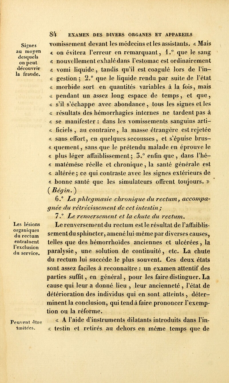 Signes au moyen desquels on peut découvrir la fraude. Les le'sions organiques du rectum entraînent l'exclusion du service. Peuvent <1tre imitées. SU EXAMEN DES DIVERS ORGANES ET APPAREILS vomissement devant les médecins et les assistants. « Mais « on évitera Terreur en remarquant, 1.° que le sang « nouvellement exhalé dans Testomac est ordinairement « vomi liquide, tandis quMl est coagulé lors de Tin- « gestion ; 2.° que le liquide rendu par suite de Pétat « morbide sort en quantités variables à la fois, mais « pendant un assez long espace de temps, et que, « s^il s'échappe avec abondance , tous les signes et les « résultats des hémorrhagies internes ne tardent pas à « se manifester : dans les vomissements sanguins arti- « ficiels , au contraire, la masse étrangère est rejetée « sans effort j en quelques secousses, et s'épuise brus- « quement, sans que le prétendu malade en éprouve le « plus léger affaiblissement ; 3.° enfin que , dans Thé- « malémése réelle et chronique, la santé générale est « altérée 5 ce qui contraste avec les signes extérieurs de « bonne santé que les simulateurs offrent toujours. » {^Bégin. ) 6. La phlegmasie chronique du rectum, accompa- gnée du rétrécissement de cet intestin; 7.° Le renversement et la chute du rectum.. Le renversement du rectum est le résultat de Taffaiblis- sementdu sphincter, amené lui-même par diverses causes, telles que des hémorrhoïdes anciennes et ulcérées, la paralysie, une solution de continuité, etc. La chute du rectum lui succède le plus souvent. Ces deux états sont assez faciles à reconnaître : un examen attentif des parties suffit, en général, pour les faire distinguer. La cause qui leur a donné lieu , leur ancienneté , l'état de détérioration des individus qui en sont atteints , déter- minent la conclusion, qui tend à faire prononcer l'exemp- tion ou la réforme. « A l'aide d'instruments dilatants introduits dans l'in- « testin et retirés au dehors en même temps que de