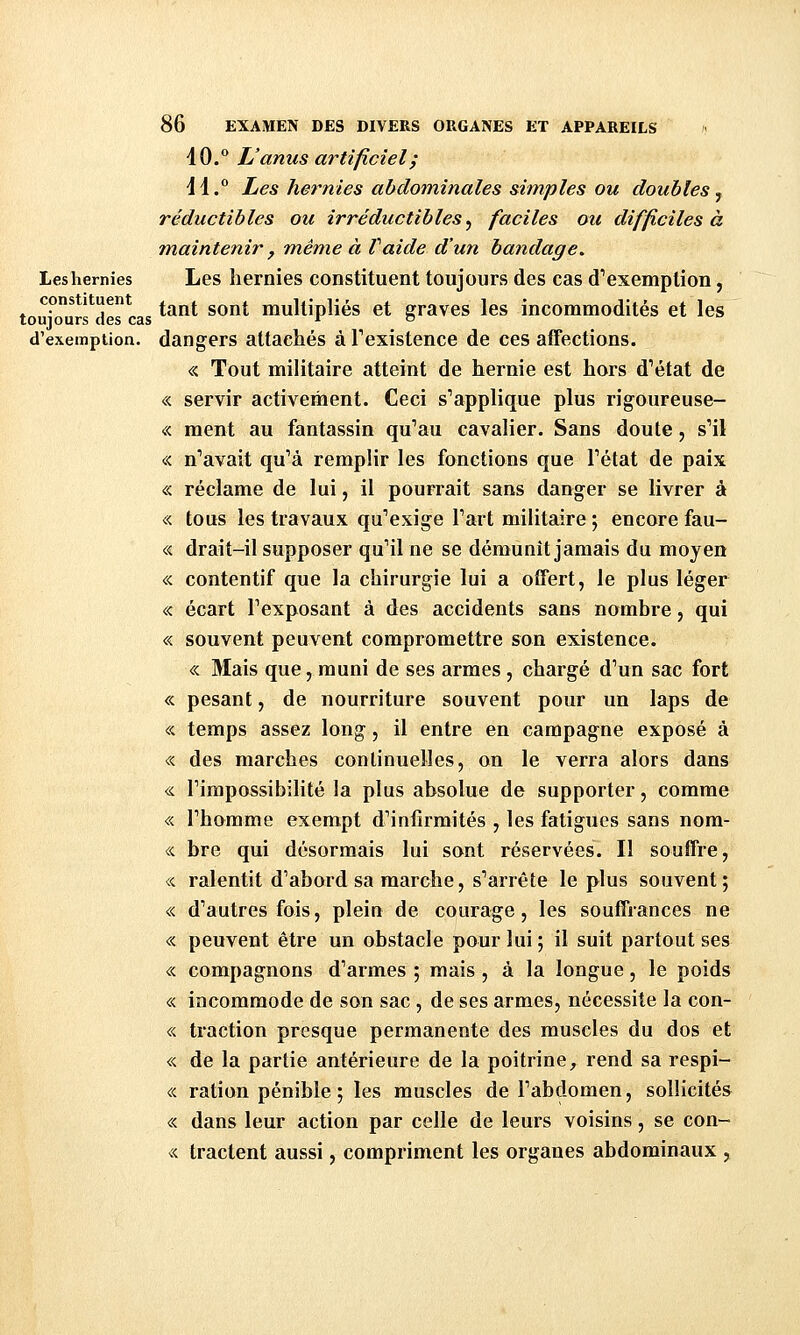 \Q.'^ L'anus artificiel; 41. Les hernies abdominales simples ou doubles y réductibles ou irréductibles^ faciles ou difficiles à maintenir , même à Vaide d'un bandage. Les hernies Les liernies constituent toujours des cas d'exemption, cons 1 uen ^^^j, ^^^^ multipliés et graves les incommodités et les d'exemption, dangers attachés à l'existence de ces afFections. « Tout militaire atteint de hernie est hors d'état de « servir activement. Ceci s'applique plus rigoureuse- « ment au fantassin qu'au cavalier. Sans doute, s'il « n'avait qu'à remplir les fonctions que l'état de paix « réclame de lui, il pourrait sans danger se livrer à « tous les travaux qu'exige l'art militaire ; encore fau- « drait-il supposer qu'il ne se démunît jamais du moyen « contentif que la chirurgie lui a offert, le plus léger « écart l'exposant à des accidents sans nombre, qui « souvent peuvent compromettre son existence. « Mais que, muni de ses armes , chargé d'un sac fort « pesant, de nourriture souvent pour un laps de « temps assez long, il entre en campagne exposé à « des marches continuelles, on le verra alors dans <L l'impossibilité la plus absolue de supporter, comme « l'homme exempt d'infirmités , les fatigues sans nom- « bre qui désormais lui sont réservées. Il souffre, « ralentit d'abord sa marche, s'arrête le plus souvent; « d'autres fois, plein de courage, les souffrances ne « peuvent être un obstacle pour lui; il suit partout ses « compagnons d'armes ; mais , à la longue, le poids « incommode de son sac, de ses armes, nécessite la con- « traction presque permanente des muscles du dos et « de la partie antérieure de la poitrine, rend sa respi- « ration pénible ; les muscles de l'abdomen, sollicités « dans leur action par celle de leurs voisins, se con- « tractent aussi, compriment les organes abdominaux ,