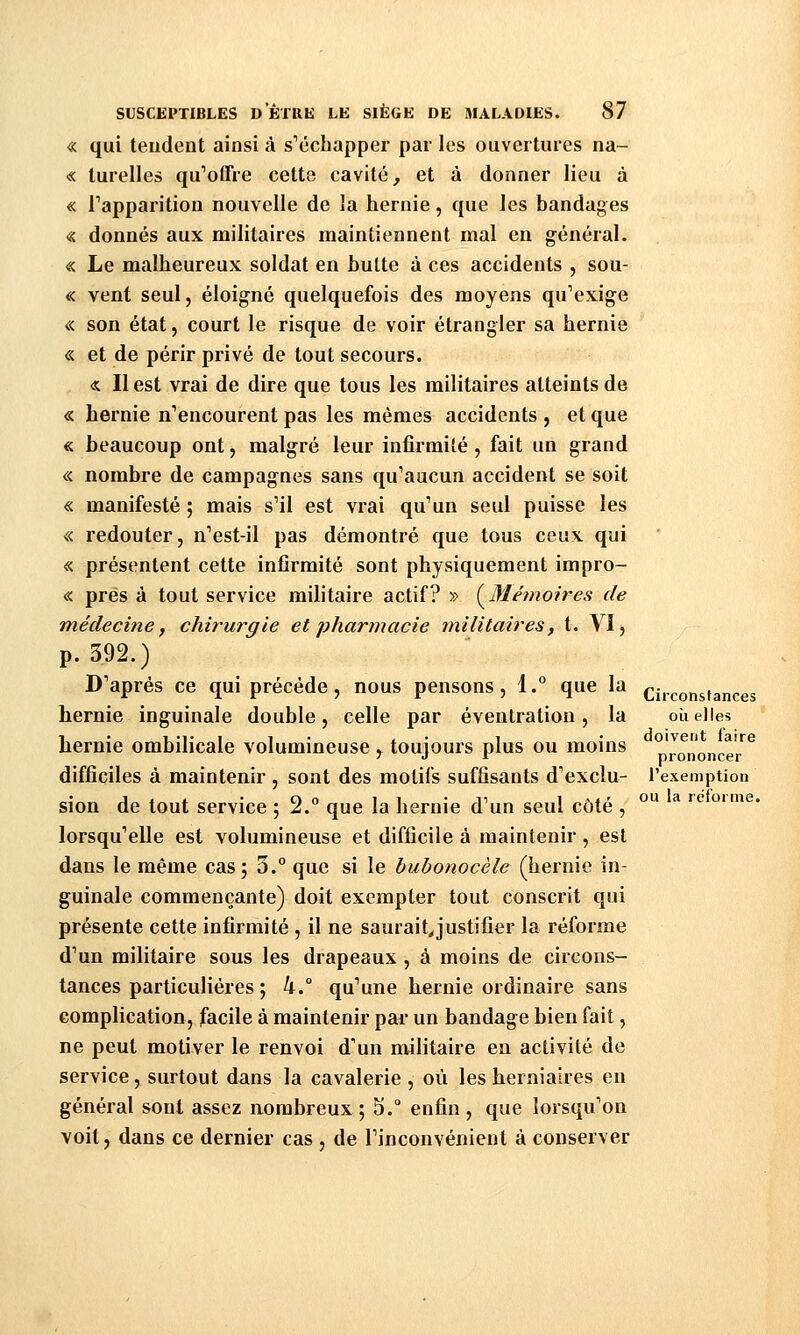 « qui tendent ainsi à s'échapper par les ouvertures na- « turelles qu'oCfre celte cavité, et à donner lieu à « Tapparition nouvelle de la hernie, que les bandages « donnés aux militaires maintiennent mal en général. « Le malheureux soldat en hutte à ces accidents , sou- « vent seul, éloigné quelquefois des moyens qu''exige « son état, court le risque de voir étrangler sa hernie « et de périr privé de tout secours. « Il est vrai de dire que tous les militaires atteints de « hernie n'encourent pas les mêmes accidents , et que « beaucoup ont, malgré leur infirmité , fait un grand « nombre de campagnes sans qu'aucun accident se soit « manifesté ; mais s'il est vrai qu'un seul puisse les « redouter, n'est-il pas démontré que tous ceux qui « présentent cette infirmité sont physiquement impro- « prés à tout service militaire actif? » (^3îéînoires de médecine, chirurgie et pharmacie militaires, t. VI, p. 392.) D'après ce qui précède, nous pensons, 1.° que la hernie inguinale double, celle par éventration, la hernie ombilicale volumineuse , toujours plus ou moins difficiles à maintenir , sont des motifs suffisants d'exclu- sion de tout service ; 2.° que la hernie d'un seul côté , lorsqu'elle est volumineuse et difficile à maintenir , est dans le même cas ; 3.° que si le bubonocèle (hernie in- guinale commençante) doit exempter tout conscrit qui présente cette infirmité , il ne saurait^justifier la réforme d'un militaire sous les drapeaux , à moins de circons- tances particulières ; 4.° qu'une hernie ordinaire sans complication, facile à maintenir par un bandage bien fait, ne peut motiver le renvoi d'un militaire eu activité de service, surtout dans la cavalerie, où les herniaires en général sont assez nombreux; S. enfin, que lorsqu'on voit, dans ce dernier cas , de l'inconvénient à conserver Circonstances où elles doivent faire prononcer l'exemption ou la réforme.