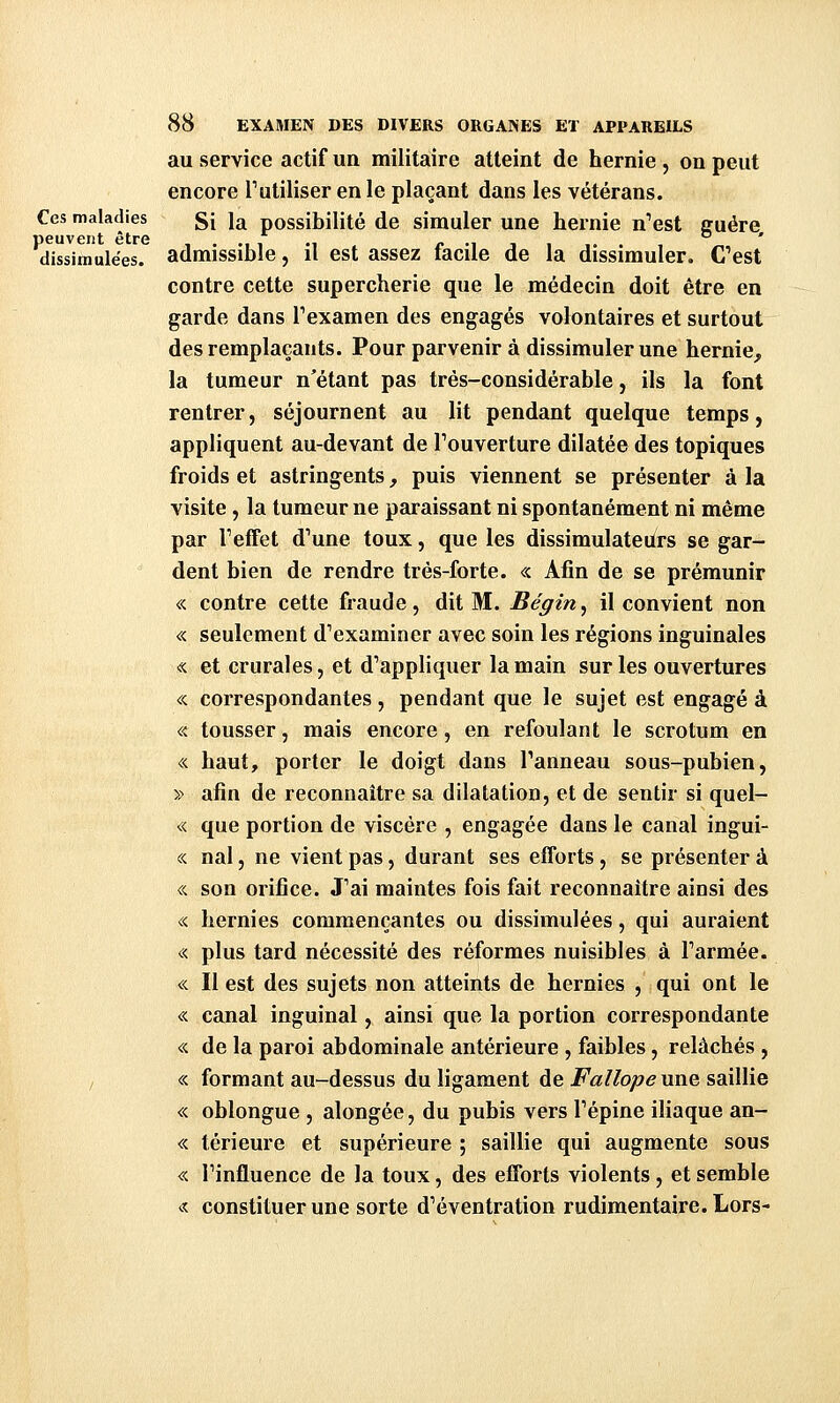 au service actif un militaire atteint de hernie , on peut encore l'utiliser en le plaçant dans les vétérans. Ces maladies gj 1^ possibilité de simulcr une hernie n''est euére peuvent ctrG d * dissimulées, admissible, il est assez facile de la dissimuler. Cest contre cette supercherie que le médecin doit être en garde dans Texamen des engagés volontaires et surtout des remplaçants. Pour parvenir à dissimuler une hernie, la tumeur n'étant pas très-considérable, ils la font rentrer, séjournent au lit pendant quelque temps, appliquent au-devant de Touverture dilatée des topiques froids et astringents, puis viennent se présenter à la visite, la tumeur ne paraissant ni spontanément ni même par Teffet d'une toux, que les dissimulateurs se gar- dent bien de rendre très-forte. «. Afin de se prémunir « contre cette fraude, dit M. Bégin^ il convient non « seulement d'examiner avec soin les régions inguinales « et crurales, et d'appliquer la main sur les ouvertures « correspondantes, pendant que le sujet est engagé à « tousser, mais encore, en refoulant le scrotum en « haut, porter le doigt dans l'anneau sous-pubien, » afin de reconnaître sa dilatation, et de sentir si quel- « que portion de viscère , engagée dans le canal ingui- « nal, ne vient pas, durant ses efforts , se présenter à « son orifice. J'ai maintes fois fait reconnaître ainsi des « hernies commençantes ou dissimulées, qui auraient « plus tard nécessité des réformes nuisibles à l'armée. « Il est des sujets non atteints de hernies , qui ont le « canal inguinal, ainsi que la portion correspondante « de la paroi abdominale antérieure , faibles, relâchés , I « formant au-dessus du ligament de i^Vz/Zo;»/? une saillie « oblongue , alongée, du pubis vers l'épine iliaque an- « térieure et supérieure ; saillie qui augmente sous « l'influence de la toux, des efforts violents , et semble « constituer une sorte d'éventration rudimentaire. Lors-