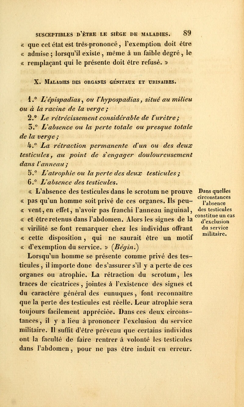 « que cet état est trés-prononcé, Texemption doit être « admise ; lorsqu'il existe, même à un faible degré, le « remplaçant qui le présente doit être refusé. » X. Maladies des obgaises ge'nitavx et ubinaibes. 1.** L'épispadias^ ou l'hypospadias, situé au milieu ou à la racine de la verge ; 2. Le rétrécissement considérable de l'urètre^ 3.° L'absence ou la perte totale ou presque totale de la verge ; h° La rétraction permanente d'un ou des deux testicules, au point de s''engager douloureusement dans l'anneau ; 5.° L'atrophie ou la perte des deux testicules; 6.° L'absence des testicules. « L''absence des testicules dans le scrotum ne prouve Dans quelles circonsf^âiîCGS « pas qu'un homme soit privé de ces organes. Ils peu- l'absence « vent, en effet, n'avoir pas franchi Fanneau inguinal, des testicules « et être retenus dans l'abdomen. Alors les signes de la d'exclusion « virilité se font remarquer chez les individus offrant d service « cette disposition, qui ne saurait être un motif « d'exemption du service. » {Bégin.^ Lorsqu'un homme se présente comme privé des tes- ticules , il importe donc de s'assurer s'il y a perte de ces organes ou atrophie. La rétraction du scrotum, les traces de cicatrices , jointes à l'existence des signes et du caractère général des eunuques, font reconnaître que la perte des testicules est réelle. Leur atrophie sera toujours facilement appréciée. Dans ces deux circons- tances , il y a lieu à prononcer l'exclusion du service militaire. Il suffit d'être prévenu que certains individus ont la faculté de faire rentrer à volonté les testicules dans l'abdomen, pour ne pas être induit en erreur.