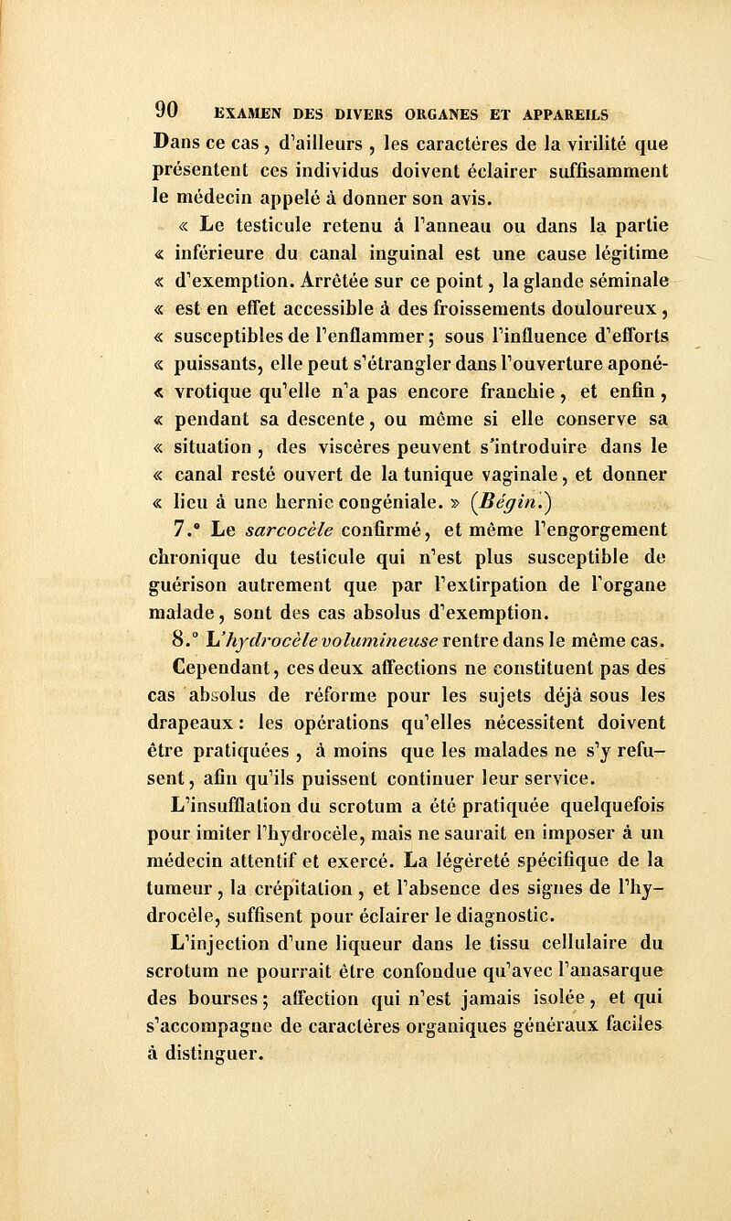 Dans ce cas , d'ailleurs , les caractères de la virilité que présentent ces individus doivent éclairer suffisamment le médecin appelé à donner son avis. « Le testicule retenu à Tanneau ou dans la partie « inférieure du canal inguinal est une cause légitime « d'exemption. Arrêtée sur ce point, la glande séminale « est en effet accessible à des froissements douloureux, « susceptibles de Penflammer ; sous Tinfluence d'efforts « puissants, elle peut s'étrangler dans l'ouverture aponé- « vrotique qu'elle n'a pas encore franchie, et enfin, « pendant sa descente j ou même si elle conserve sa « situation , des viscères peuvent s'introduire dans le « canal resté ouvert de la tunique vaginale, et donner « lieu à une hernie congéniale. » (Bégin?) 7. Le sarcocèle confirmé, et même l'engorgement chronique du testicule qui n'est plus susceptible de guérison autrement que par l'extirpation de Torgane malade, sont des cas absolus d'exemption. 8. Uhydrocèle volumineuse rentre dans le même cas. Cependant, ces deux affections ne constituent pas des cas absolus de réforme pour les sujets déjà sous les drapeaux : les opérations qu'elles nécessitent doivent être pratiquées , à moins que les malades ne s'y refu- sent, afin qu'ils puissent continuer leur service. L'insufflation du scrotum a été pratiquée quelquefois pour imiter l'hydrocéle, mais ne saurait en imposer à un médecin attentif et exercé. La légèreté spécifique de la tumeur , la crépitation , et l'absence des signes de l'hy- drocéle, suffisent pour éclairer le diagnostic. L'injection d'une liqueur dans le tissu cellulaire du scrotum ne pourrait être confondue qu'avec l'anasarque des bourses ; affection qui n'est jamais isolée, et qui s'accompagne de caractères organiques généraux faciles à distinguer.