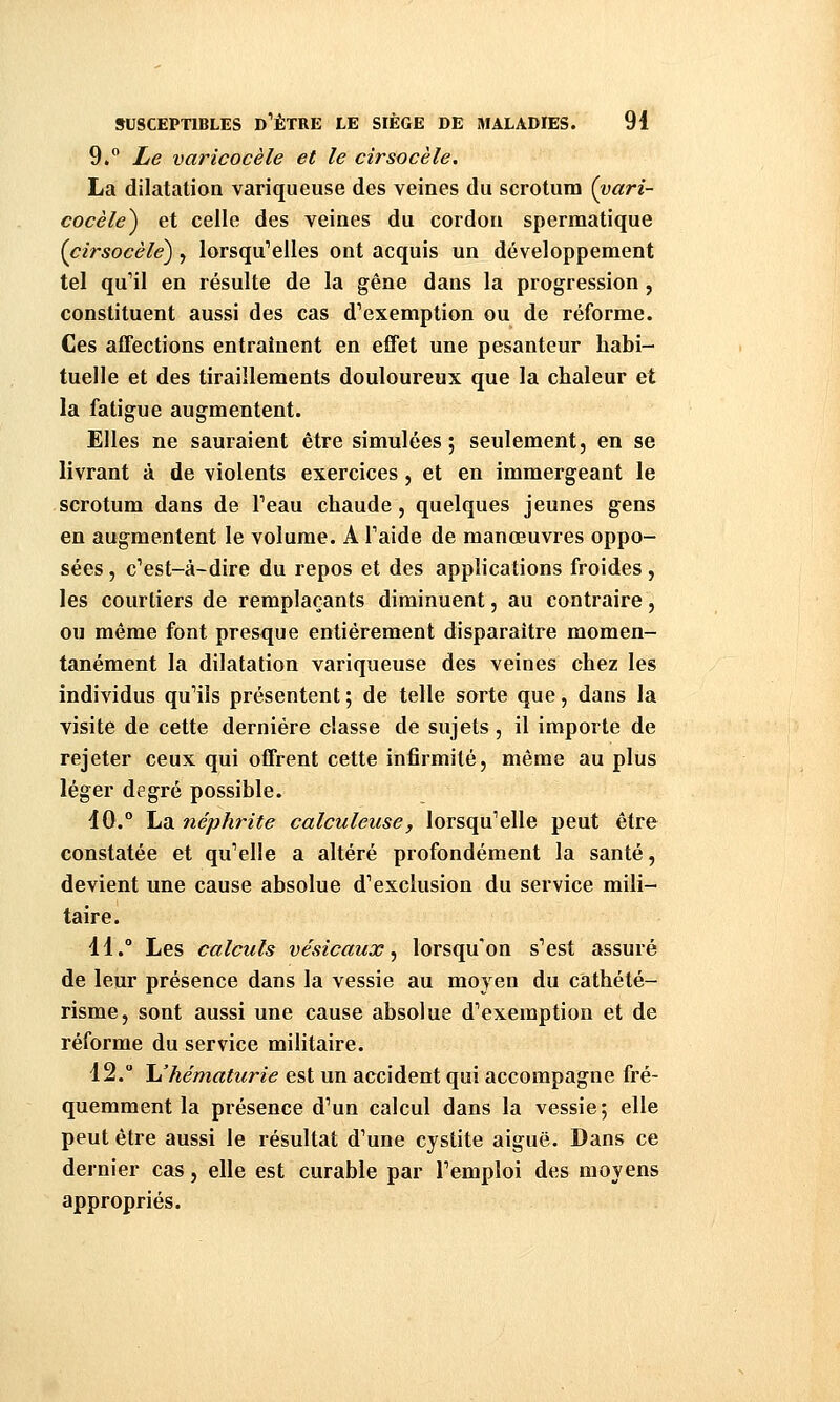 9. Le varicocèle et le cirsocèle, La dilatation variqueuse des veines du scrotum (vari- cocèle^ et celle des veines du cordon spermatique {cirsocèle^ , lorsqu'elles ont acquis un développement tel qu'il en résulte de la gêne dans la progression, constituent aussi des cas d'exemption ou de réforme. Ces affections entraînent en effet une pesanteur habi- tuelle et des tiraillements douloureux que la chaleur et la fatigue augmentent. Elles ne sauraient être simulées; seulement, en se livrant à de violents exercices, et en immergeant le scrotum dans de Peau chaude, quelques jeunes gens en augmentent le volume. A Taide de manœuvres oppo- sées , c'est-à-dire du repos et des applications froides, les courtiers de remplaçants diminuent, au contraire, ou même font presque entièrement disparaître momen- tanément la dilatation variqueuse des veines chez les individus qu'ils présentent ; de telle sorte que, dans la visite de cette dernière classe de sujets, il importe de rejeter ceux qui offrent cette infirmité, même au plus léger degré possible. 10.° La néphrite calculeiise, lorsqu'elle peut être constatée et qu'elle a altéré profondément la santé, devient une cause absolue d'exclusion du service mili- taire. 11.° Les calculs vésicaux ^ lorsqu'on s'est assuré de leur présence dans la vessie au moyen du cathété- risme, sont aussi une cause absolue d'exemption et de réforme du service militaire. 12. Uhématurie est un accident qui accompagne fré- quemment la présence d'un calcul dans la vessie; elle peut être aussi le résultat d'une cystite aiguë. Dans ce dernier cas, elle est curable par l'emploi des moyens appropriés.