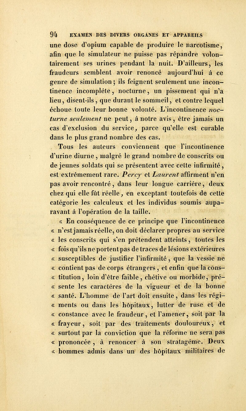 une dose d^opium capable de produire le narcotisme, afin que le simulateur ne puisse pas répandre volon- tairement ses urines pendant la nuit. D'ailleurs, les fraudeurs semblent avoir renoncé aujourd'hui à ce genre de simulation ; ils feignent seulement une incon- tinence incomplète, nocturne, un pissement qui n'a lieu, disent-ils, que durant le sommeil, et contre lequel écboue toute leur bonne volonté. L'incontinence noc- turne seulement ne peut, à notre avis , être jamais un cas d'exclusion du service, parce qu'elle est curable dans le plus grand nombre des cas. Tous les auteurs conviennent que l'incontinence d'urine diurne, malgré le grand nombre de conscrits ou déjeunes soldats qui se présentent avec cette infirmité, est extrêmement rare. Percy et Laurent affirment n'en pas avoir rencontré, dans leur longue carrière, deux chez qui elle fut réelle, en exceptant toutefois de cette catégorie les calculeux et les individus soumis aupa- ravant à l'opération de la taille. « En conséquence de ce principe que l'incontinence « n'est jamais réelle, on doit déclarer propres au service <:< les conscrits qui s'en prétendent atteints, toutes les « fois qu'ils ne portent pas de traces de lésions extérieures « susceptibles de justifier l'infirmité, que la vessie ne « contient pas de corps étrangers, et enfin quelacons- « titution, loin d'être faible, chétive ou morbide, pré- « sente les caractères de la vigueur et de la bonne « santé. L'homme de l'art doit ensuite, dans les régi- « ments ou dans les hôpitaux, lutter de ruse et de « constance avec le fraudeur, et l'amener, soit par la « frayeur, soit par des traitements douloureux, et « surtout par la conviction que la réforme ne sera pas « prononcée, à renoncer à son stratagème. Deux « hommes admis dans un des hôpitaux militaires de