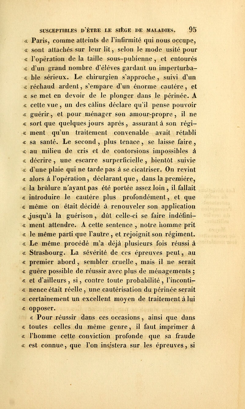 « Paris, comme atteints de Tinfirmité qui nous occupe, « sont attachés sur leur lit, selon le mode usité pour « ropération de la taille sous-pubienne, et entourés «. d'un grand nombre d'élèves gardant un imperturba- « ble sérieux. Le chirurgien s'approche , suivi d'un « réchaud ardent, s'empare d'un énorme cautère, et & se met en devoir de le plonger dans le périnée. A « cette vue, un des câlins déclare qu'il pense pouvoir v« guérir, et pour ménager son amour-propre, il ne « sort que quelques jours après , assurant à son régi- « ment qu'un traitement convenable avait rétabli « sa santé. Le second, plus tenace, se laisse faire, « au milieu de cris et de contorsions impossibles à « décrire , une escarre surperficielle , bientôt suivie « d'une plaie qui ne tarde pas à se cicatriser. On revint « alors à l'opération, déclarant que, dans la première, « la brûlure n'ayant pas été portée assez loin , il fallait « introduire le cautère plus profondément, et que « même on était décidé â renouveler son application « jusqu'à la guérison, dût celle-ci se faire indéfini- « ment attendre. A cette sentence , notre homme prit « le même parti que Fautre , et rejoignit son régiment. « Le même procédé m'a déjà plusieurs fois réussi à « Strasbourg. La sévérité de ces épreuves peut, au « premier abord, sembler cruelle, mais il ne serait « guère possible de réussir avec plus de ménagements ; « et d'ailleurs, si, contre toute probabilité , l'inconti- « nence était réelle, une cautérisation du périnée serait « certainement un excellent moyen de traitement à lui « opposer. « Pour réussir dans ces occasions, ainsi que dans « toutes celles du même genre, il faut imprimer à « l'homme cette conviction profonde que sa fraude « est connue, que l'on insistera sur les épreuves, si