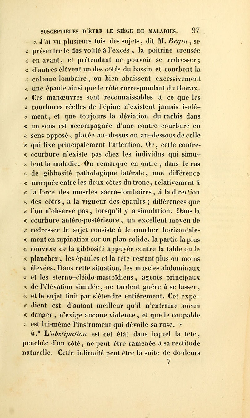 « J^ai vu plusiours fois des sujets, dit M.Iiéqin , se « présenter le dos voûté à Texcés , la poitrine creusée « en avant, et prétendant ne pouvoir se redresser; « d'autres élèvent un des côtés du bassin et courbent la « colonne lombaire , ou bien abaissent excessivement « une épaule ainsi que le côté correspondant du thorax. « Ces manœuvres sont reconnaissables à ce que les « courbures réelles de Tépine n'existent jamais isolé- « ment, et que toujours la déviation du rachis dans « un sens est accompagnée d'une contre-courbure en « sens opposé , placée au-dessus ou au-dessous de celle « qui fixe principalement Tattention. Or, cette contre- « courbure n'existe pas chez les individus qui simu- « lent la maladie. On remarque en outre , dans le cas « de gibbosité pathologique latérale, une différence « marquée entre les deux côtés du tronc, relativement à « la force des muscles sacro-lombaires, à la direcî^on « des côtes, à la vigueur des épaules ; différences que « Ton n'observe pas, lorsquMl y a simulation. Dans la « courbure antéro-postérieure , un excellent moyen de « redresser le sujet consiste à le coucher horizontale- « ment en supination sur un plan solide, la partie la plus « convexe de la gibbosité appuyée contre la table ou le «. plancher , les épaules et la tête restant plus ou moins « élevées. Dans cette situation, les muscles abdominaux « et les sterno-cléido-mastoïdiens, agents principaux « de l'élévation simulée, ne tardent guère à se lasser, « et le sujet finit par s'étendre entièrement. Cet expé- « dient est d'autant meilleur qu'il n'entraîne aucun « danger , n'exige aucune violence , et que le coupable « est lui-même l'instrument qui dévoile sa ruse. » 4.° \Johstipation est cet état dans lequel la tête, penchée d'un côté, ne peut être ramenée à sa rectitude naturelle. Cette infirmité peut être la suite de douleurs 7