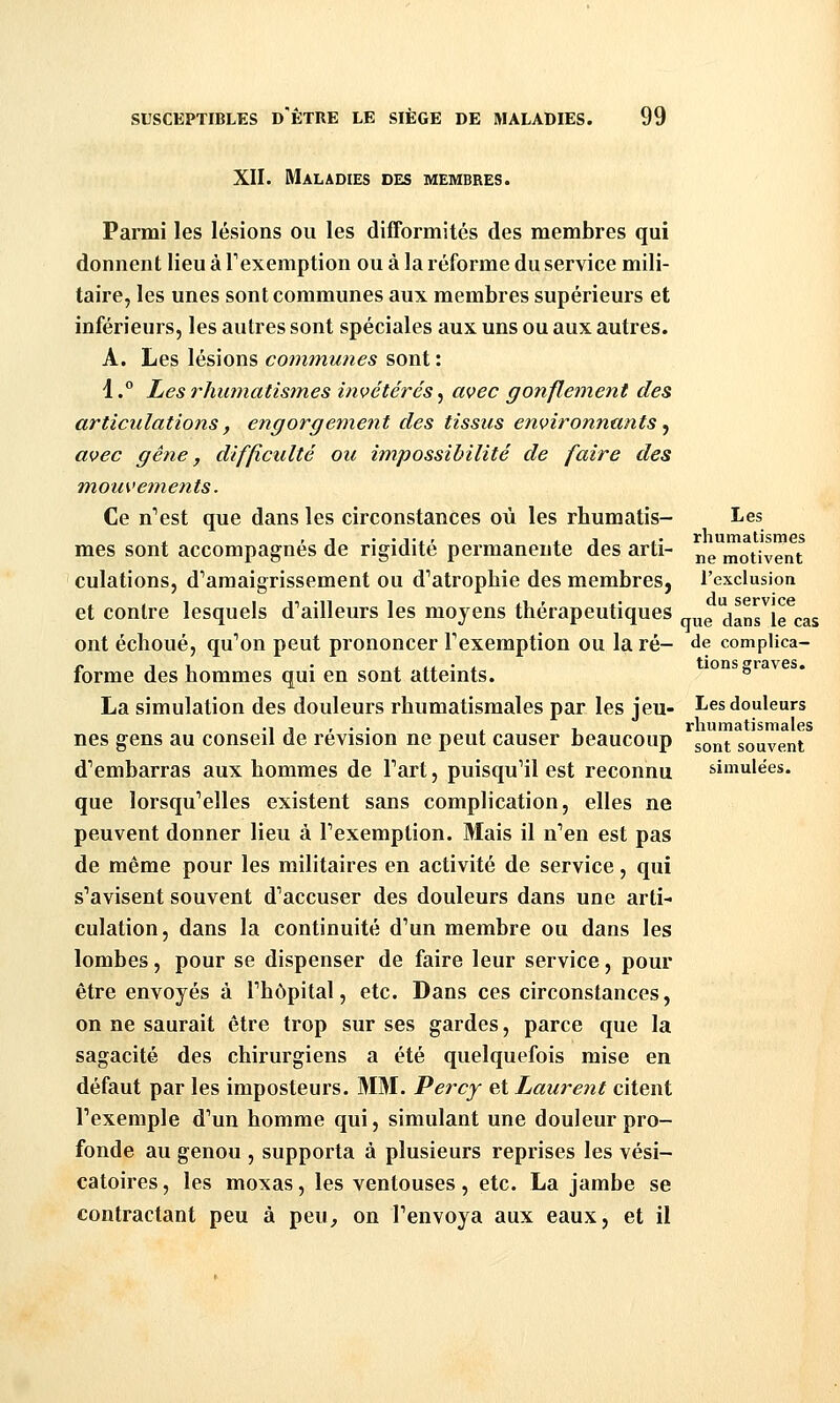 XII. Maladies des membres. Parmi les lésions ou les difFormités des membres qui donnent lieu à l'exemption ou à la réforme du service mili- taire, les unes sont communes aux membres supérieurs et inférieurs, les autres sont spéciales aux uns ou aux autres. A. Les lésions communes sont : 1.° Les rhumatisines invétérés, avec gonflement des articulations, engorgement des tissus environnants .^ avec gène, difficulté ou impossibilité de faire des mouvements. Ce n'est que dans les circonstances où les rhumatis- I^es , ' j • 'j'i' il .• rhumatismes mes sont accompagnes de rigidité permanente des arti- j^^ motivent culations, d^amaigrissement ou d''atropbie des membres, l'exclusion et contre lesquels d''ailleurs les moyens thérapeutiques dans^le cas ont échoué, qu'on peut prononcer Fexemption ou la ré- de complica- {. j 1 • A -i • i tiens graves. lorme des hommes qui en sont atteints.  La simulation des douleurs rhumatismales par les jeu- I-es douleurs .,,,.. , , rhumatismales nés gens au conseil de révision ne peut causer beaucoup ^^^^^ souvent d'embarras aux hommes de Fart, puisqu'il est reconnu simulées. que lorsqu'elles existent sans complication, elles ne peuvent donner lieu à l'exemption. Mais il n'en est pas de même pour les militaires en activité de service, qui s'avisent souvent d'accuser des douleurs dans une arti- culation, dans la continuité d'un membre ou dans les lombes, pour se dispenser de faire leur service, pour être envoyés à l'hôpital, etc. Dans ces circonstances, on ne saurait être trop sur ses gardes, parce que la sagacité des chirurgiens a été quelquefois mise en défaut par les imposteurs. MM. Percy et Laurent citent Fexemple d'un homme qui, simulant une douleur pro- fonde au genou , supporta à plusieurs reprises les vési- catoires, les moxas, les ventouses, etc. La jambe se contractant peu à peu, on l'envoya aux eaux, et il