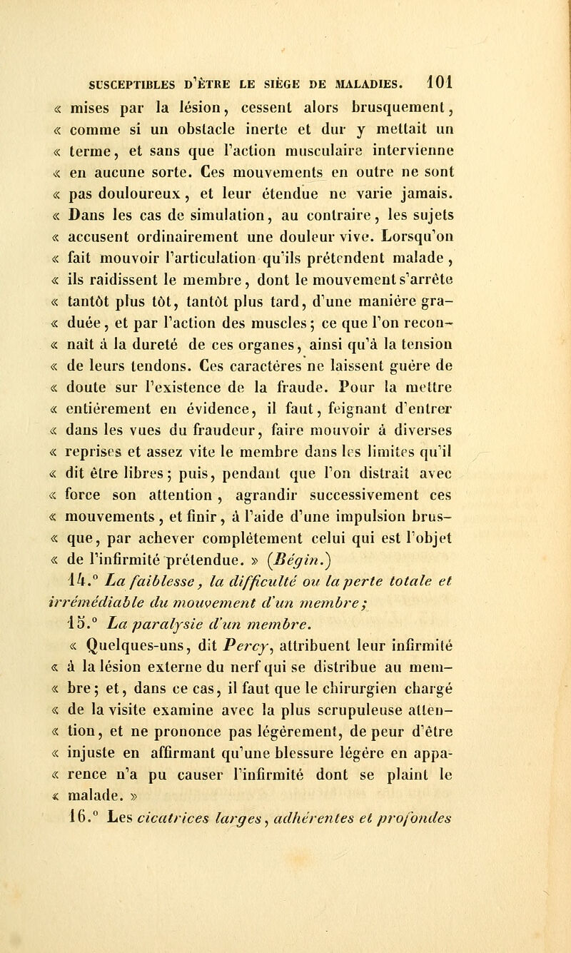 « mises par la lésion, cessent alors brusquement, « comme si un obstacle inerte et dur y mettait un « terme, et sans que Faction musculaire intervienne « en aucune sorte. Ces mouvements en outre ne sont « pas douloureux, et leur étendue ne varie jamais. « Dans les cas de simulation, au contraire, les sujets « accusent ordinairement une douleur vive. Lorsqu'on « fait mouvoir l'articulation qu'ils prétendent malade, « ils raidissent le membre, dont le mouvement s'arrête « tantôt plus tôt, tantôt plus tard, d'une manière gra- « duée, et par l'action des muscles; ce que l'on recon- « naît à la dureté de ces organes, ainsi qu'à la tension « de leurs tendons. Ces caractères ne laissent guère de « doute sur l'existence de la fraude. Pour la mettre « entièrement en évidence, il faut, feignant d'entrer « dans les vues du fraudeur, faire mouvoir à diverses « reprises et assez vite le membre dans les limites qu'il « dit être libres ; puis, pendant que l'on distrait avec <;< force son attention , agrandir successivement ces « mouvements, et finir, à l'aide d'une impulsion brus- « que, par achever complètement celui qui est l'objet « de l'infirmité prétendue. » {Bégin.^ \k.° La faiblesse, la difficulté ou la perte totale et irrémédiable du mouvement d'un membre; 15. La paralysie d'un membre. « Quelques-uns, dit Percf, attribuent leur infirmité « à la lésion externe du nerf qui se distribue au mein- « bre ; et, dans ce cas, il faut que le chirurgien chargé « de la visite examine avec la plus scrupuleuse allen- « tion, et ne prononce pas légèrement, de peur d'être « injuste en affirmant qu'une blessure légère en appa- « rence n'a pu causer l'infirmité dont se plaint le « malade. » 16. Les cicatrices larges, adhérentes et profondes