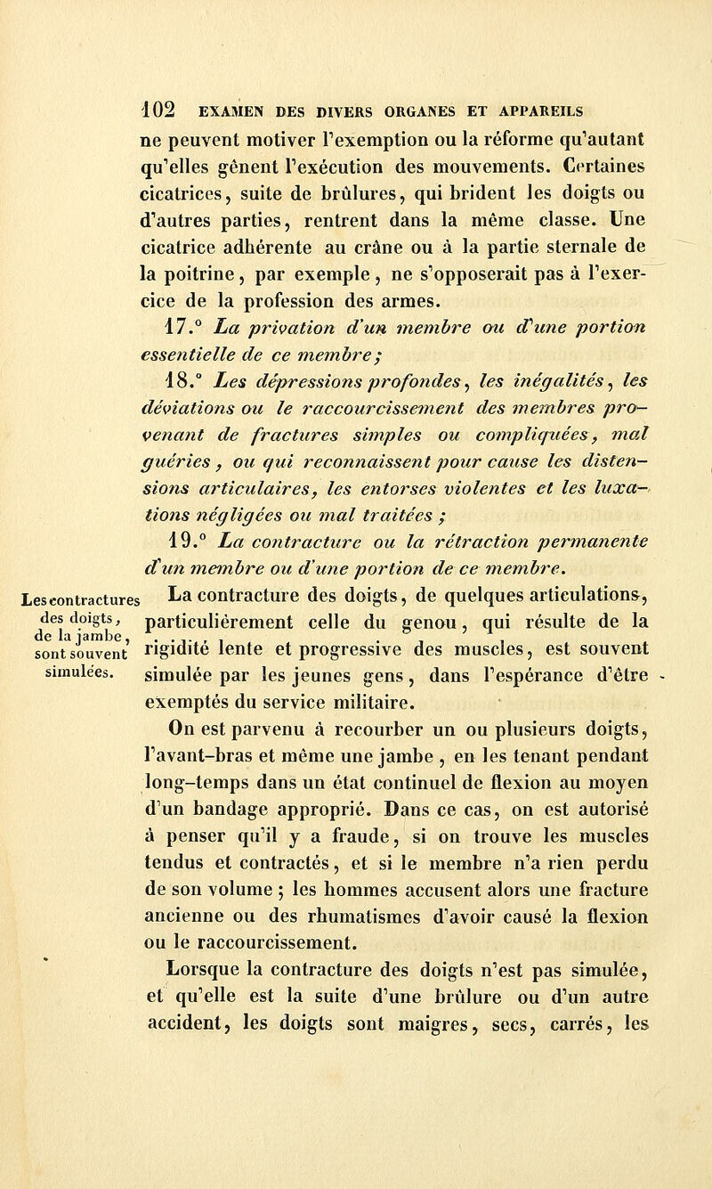 ne peuvent motiver Texemption ou la réforme qu'autant qu'elles gênent Texécution des mouvements. Certaines cicatrices, suite de brûlures, qui brident les doigts ou d'autres parties, rentrent dans la même classe. Une cicatrice adhérente au crâne ou à la partie sternale de la poitrine, par exemple , ne s'opposerait pas à l'exer- cice de la profession des armes. 17.° ha privation d'un membre ou d'aune portion essentielle de ce mem.bre; 18.° Les dépressions profondes j les inégalités^ les déviations ou le raccourcissement des membres pro- venant de fractures simples ou compliquées, mal guéries, ou qui reconnaissent pour cause les disten- sions articulaires, les entorses violentes et les luxa— tions négligées ou mal traitées ; 19.° La contracture ou la rétraction permanente ditn membre ou d'une portion de ce membre. Les contractures La contracture des doigts, de quelques articulations, des doigts, particulièrement celle du genou, qui résulte de la de la jambe, ..,.,, . , sont souvent rigidité lente et progressive des muscles, est souvent simulées. simulée par les jeunes gens, dans l'espérance d'être exemptés du service militaire. On est parvenu à recourber un ou plusieurs doigts, l'avant-bras et môme une jambe , en les tenant pendant long-temps dans un état continuel de flexion au moyen d'un bandage approprié. Dans ce cas, on est autorisé à penser qu'il y a fraude, si on trouve les muscles tendus et contractés, et si le membre n'a rien perdu de son volume ; les hommes accusent alors une fracture ancienne ou des rhumatismes d'avoir causé la flexion ou le raccourcissement. Lorsque la contracture des doigts n'est pas simulée, et qu'elle est la suite d'une brûlure ou d'un autre accident, les doigts sont maigres, secs, carrés, les
