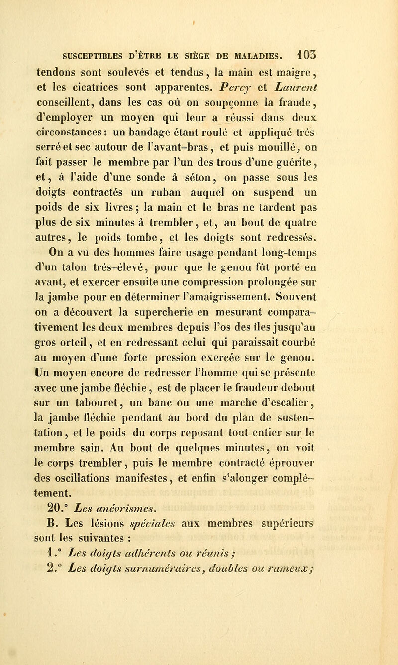 tendons sont soulevés et tendus, la main est maigre, et les cicatrices sont apparentes. Percy et Laurent conseillent, dans les cas où on soupçonne la fraude, d'employer un moyen qui leur a réussi dans deux circonstances : un bandage étant roulé et appliqué trés- serréetsec autour de Tavant-bras, et puis mouillé^ on fait passer le membre par Tun des trous d'une guérite, et, à Taide d'une sonde à séton, on passe sous les doigts contractés un ruban auquel on suspend un poids de six livres ; la main et le bras ne tardent pas plus de six minutes à trembler, et, au bout de quatre autres, le poids tombe, et les doigts sont redressés. On a vu des hommes faire usage pendant long-temps d'un talon trés-élevé, pour que le genou fût porté en avant, et exercer ensuite une compression prolongée sur la jambe pour en déterminer l'amaigrissement. Souvent on a découvert la supercherie en mesurant compara- tivement les deux membres depuis l'os des lies jusqu'au gros orteil, et en redressant celui qui paraissait courbé au moyen d'une forte pression exercée sur le genou. Un moyen encore de redresser l'homme qui se présente ayec une jambe fléchie, est de placer le fraudeur debout sur un tabouret, un banc ou une marche d'escalier, la jambe fléchie pendant au bord du plan de susten- tation , et le poids du corps reposant tout entier sur le membre sain. Au bout de quelques minutes, on voit le corps trembler, puis le membre contracté éprouver des oscillations manifestes, et enfin s'alonger complè- tement. 20.° Les anévrismes. B. Les lésions spéciales aux membres supérieurs sont les suivantes : 1. Les doigts adhérents ou réunis ; 2. Les doigts surnuméraires, doubles ou rameux;