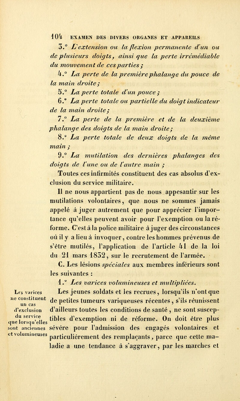 3. L^extension ou la flexion permanente d'un ou de plusieurs doigts f ainsi que la perte irrémédiable du Tnouvement de ces parties ; h.^ La perte de la première phalange du pouce de la main droite ; 5.° La perte totale d'un pouce ; 6.° La perte totale ou partielle du doigt indicateur de la m.ain droite^ 7.° La perte de la première et de la deuxième phalange des doigts de la main droite ; 8. La perte totale de deux doigts de la même main ; 9. La tnutilation des dernières phalanges des doigts de l'une ou de l'autre main / Toutes ces infirmités constituent des cas absolus d''ex- clusion du service militaire. Il ne nous appartient pas de nous appesantir sur les mutilations volontaires, que nous ne sommes jamais appelé à juger autrement que pour apprécier Timpor- tance qu^elles peuvent avoir pour Texemption ou la ré- forme. C'est à la police militaire àjuger des circonstances où il y a lieu à invoquer, contre les hommes prévenus de s'être mutilés, Tapplication de Tarticle 41 de la loi du 21 mars 1852, sur le recrutement de Tarmée. C. Les lésions spéciales aux membres inférieurs sont les suivantes : 1. Les varices volumineuses et multipliées. Les varices Les jeunes soldats et les recrues, lorsqu'ils n'ont que ne constituent ^jg petites tumeurs varitiueuses récentes, s'ils réunissent un cas ^ * ' d'exclusion d'ailleurs toutes les conditions de santé , ne sont siiscep- u service tijjjgg d'exemption ni de réforme. On doit être plus que lorsqu elles * * sont anciennes sévére pour l'admission des engagés volontaires et et volumineuses particulièrement des remplaçants, parce que cette ma- ladie a une tendance à s'aggraver, par les marches et