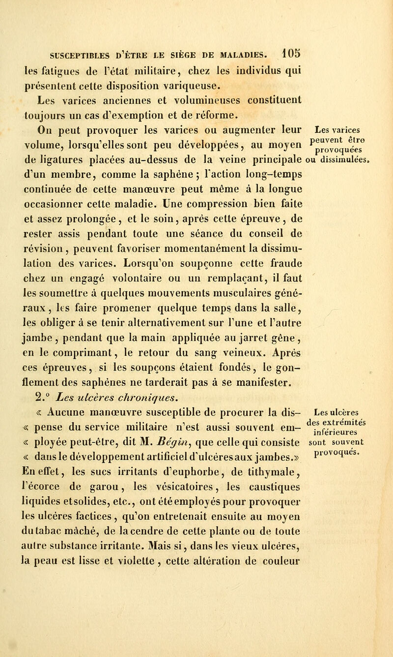 les fatigues de Tétat militaire, chez les individus qui présentent cette disposition variqueuse. Les varices anciennes et volumineuses constituent toujours un cas d^exemption et de réforme. On peut provoquer les varices ou augmenter leur Les varices volume, lorsqu'elles sont peu développées, au moyen ^proyo„uéeT de ligatures placées au-dessus de la veine principale ou dissimulées. d'un membre, comme la saphéne ; Faction long-temps continuée de celte manœuvre peut même à la longue occasionner cette maladie. Une compression bien faite et assez prolongée , et le soin, après cette épreuve , de rester assis pendant toute une séance du conseil de révision , peuvent favoriser momentanément la dissimu- lation des varices. Lorsqu'on soupçonne cette fraude chez un engagé volontaire ou un remplaçant, il faut les soumettre à quelques mouvements musculaires géné- raux , Its faire promener quelque temps dans la salle, les obliger à se tenir alternativement sur Tune et l'autre jambe , pendant que la main appliquée au jarret gêne , en le comprimant, le retour du sang veineux. Après ces épreuves, si les soupçons étaient fondés, le gon- flement des saphénes ne tarderait pas à se manifester. 2.° Les ulcères chroniques. « Aucune manœuvre susceptible de procurer la dis- Les ulcères « pense du service militaire n'est aussi souvent em- . i^vieures^^ « plojée peut-être, dit M. Bégin^ que celle qui consiste sont souvent « dans le développement artificiel d'ulcéresaux jambes.» piovoques. En effet, les sucs irritants d'euphorbe, de tithymale, l'écorce de garou, les vésicatoires, les caustiques liquides etsolides, etc., ont été employés pour provoquer les ulcères factices, qu'on entretenait ensuite au moyen du tabac mâché, de la cendre de cette plante ou de toute autre substance irritante. Mais si, dans les vieux ulcères, la peau est lisse et violette , cette altération de couleur