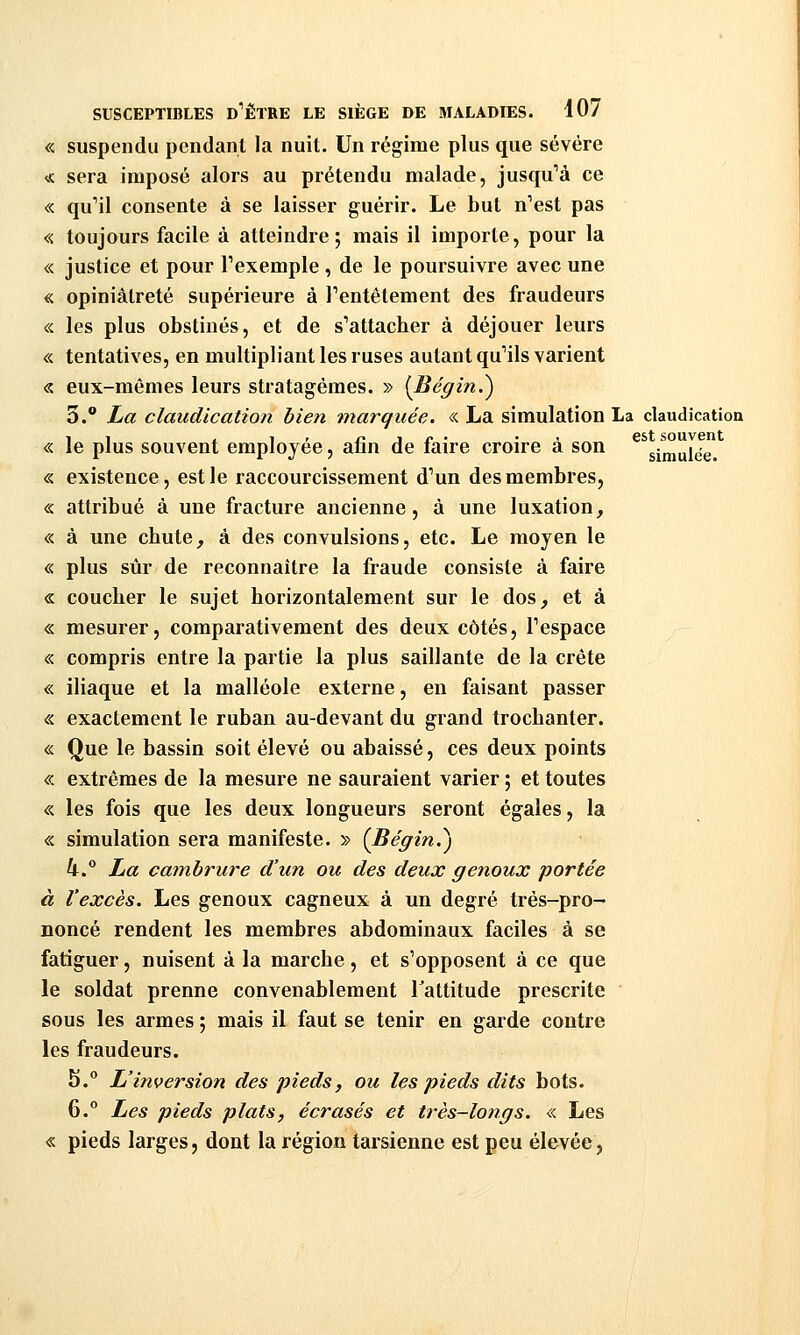 « suspendu pendant la nuit. Un régime plus que sévère « sera imposé alors au prétendu malade, jusqu'à ce « quMl consente à se laisser guérir. Le but n^est pas « toujours facile à atteindre; mais il importe, pour la « justice et pour Pexemple , de le poursuivre avec une « opiniâtreté supérieure à Tentêtement des fraudeurs « les plus obstinés, et de s^attacher à déjouer leurs « tentatives, en multipliant les ruses autant qu'ils varient « eux-mêmes leurs stratagèmes. » [Bégin.') 3. La claudication bien marquée. « La simulation La claudication « le plus souvent employée, afin de faire croire à son ^^simulée! « existence, est le raccourcissement d'un des membres, « attribué à une fracture ancienne, à une luxation, « à une cbute, à des convulsions, etc. Le moyen le « plus sûr de reconnaître la fraude consiste à faire « coucher le sujet horizontalement sur le dos, et à « mesurer, comparativement des deux côtés, Tespace « compris entre la partie la plus saillante de la crête « iliaque et la malléole externe, en faisant passer « exactement le ruban au-devant du grand trochanter. « Que le bassin soit élevé ou abaissé, ces deux points « extrêmes de la mesure ne sauraient varier ; et toutes « les fois que les deux longueurs seront égales, la «. simulation sera manifeste. » (Bégin.^) k. La cambrure d'un ou des deux genoux portée à l'excès. Les genoux cagneux à un degré très-pro- noncé rendent les membres abdominaux faciles à se fatiguer, nuisent à la marche, et s'opposent à ce que le soldat prenne convenablement Fattitude prescrite sous les armes 5 mais il faut se tenir en garde contre les fraudeurs. h.° L'inversion des pieds, ou les pieds dits bots. 6.° Les pieds plats, écrasés et très-longs. « Les « pieds larges, dont la région tarsienne est peu élevée,