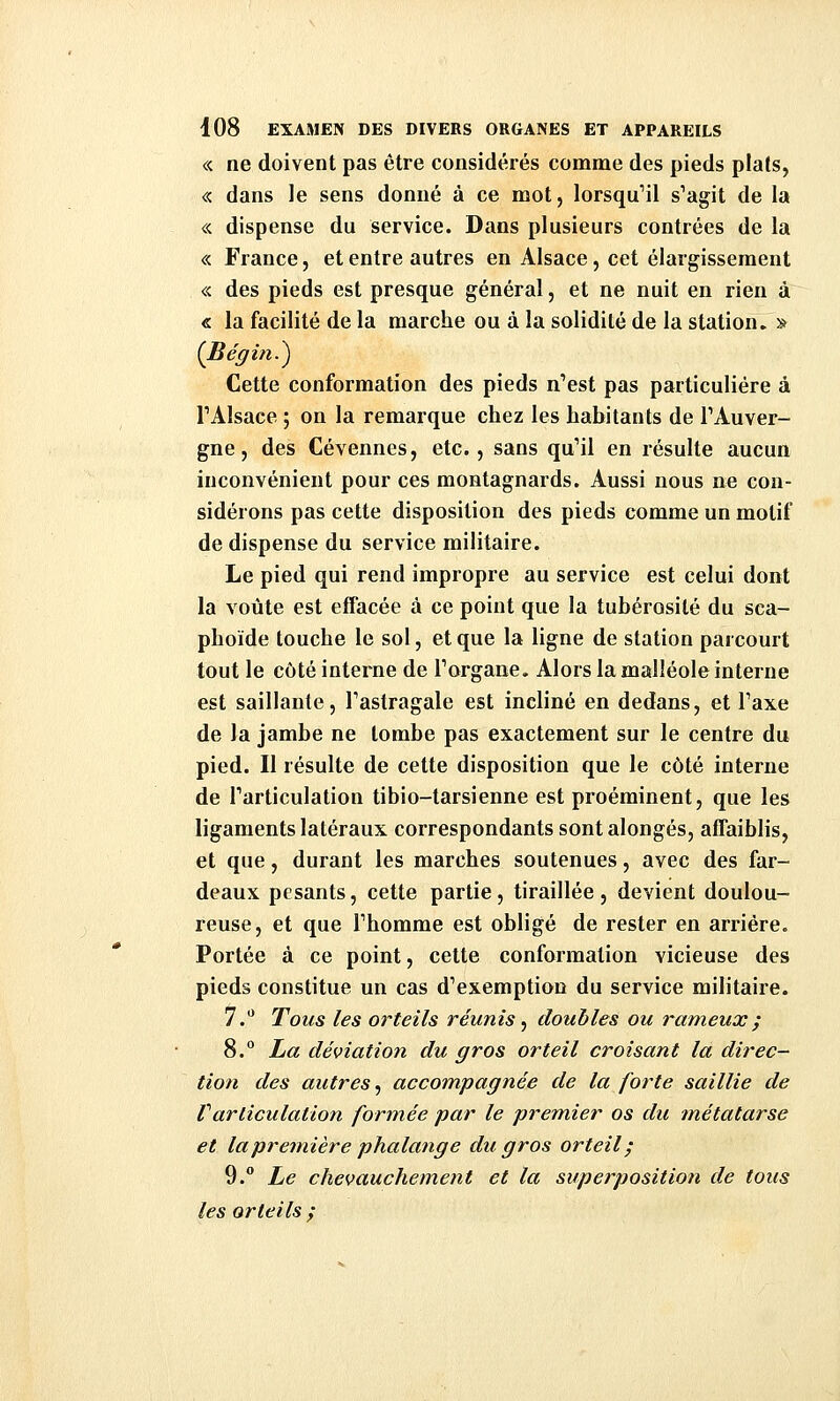 « ne doivent pas être considérés comme des pieds plats, « dans le sens donné à ce mot, lorsqu'il s'agit de la « dispense du service. Dans plusieurs contrées de la « France, et entre autres en Alsace, cet élargissement « des pieds est presque général, et ne nuit en rien à « la facilité de la marche ou à la solidité de la station, s {Bégin.^ Cette conformation des pieds n'est pas particulière à TAlsace ; on la remarque chez les habitants de l'Auver- gne , des Cévennes, etc., sans qu'il en résulte aucun inconvénient pour ces montagnards. Aussi nous ne con- sidérons pas cette disposition des pieds comme un motif de dispense du service militaire. Le pied qui rend impropre au service est celui dont la voûte est effacée à ce point que la tubérosité du sca- phoïde touche le sol, et que la ligne de station parcourt tout le côté interne de l'organe. Alors la malléole interne est saillante, l'astragale est incliné en dedans, et l'axe de la jambe ne tombe pas exactement sur le centre du pied. Il résulte de cette disposition que le côté interne de l'articulation tibio-tarsienne est proéminent, que les ligaments latéraux correspondants sont alongés, affaiblis, et que, durant les marches soutenues, avec des far- deaux pesants, cette partie, tiraillée , devient doulou- reuse, et que l'homme est obligé de rester en arriére. Portée à ce point, cette conformation vicieuse des pieds constitue un cas d'exemption du service militaire. y.** Tous les orteils réunis ^ doubles ou rameux; 8.° ha déviation du gros orteil croisant la direc- tion des autres, accompagnée de la forte saillie de Varticulation formée par le premier os du métatarse et la première phalange du gros orteil ; 9. Le chevauchement et la superposition de tous les orteils /
