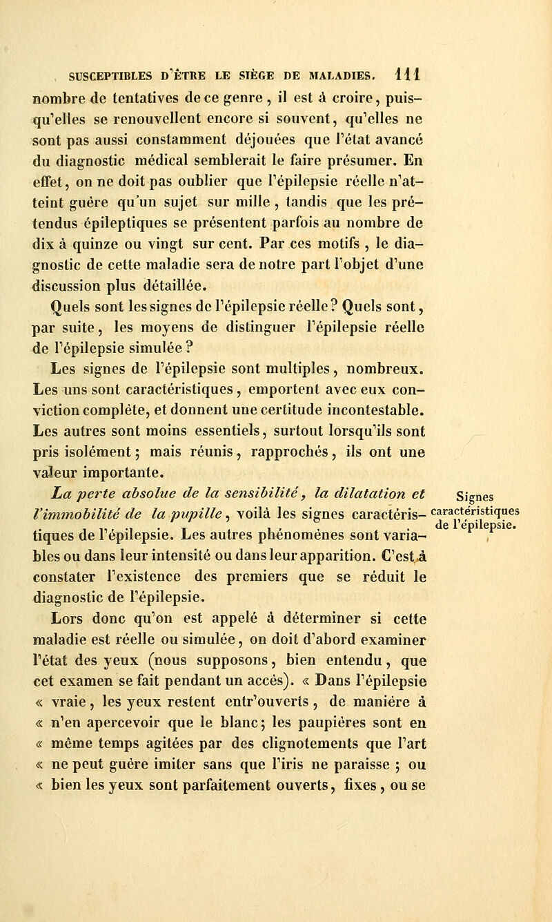 nombre de tentatives de ce genre , il est à croire, puis- qu'elles se renouvellent encore si souvent, quelles ne sont pas aussi constamment déjouées que Fétat avancé du diagnostic médical semblerait le faire présumer. En effet, on ne doit pas oublier que Tépilepsie réelle n'at- teint guère qu'un sujet sur mille, tandis que les pré- tendus épileptiques se présentent parfois au nombre de dix à quinze ou vingt sur cent. Par ces motifs , le dia- gnostic de cette maladie sera de notre part Pobjet d'une discussion plus détaillée. Quels sont les signes de l'épilepsie réelle ? Quels sont, par suite, les moyens de distinguer Fépilepsie réelle de Tépilepsie simulée ? Les signes de Tépilepsie sont multiples, nombreux. Les uns sont caractéristiques, emportent avec eux con- viction complète, et donnent une certitude incontestable. Les autres sont moins essentiels, surtout lorsqu'ils sont pris isolément ; mais réunis, rapprochés, ils ont une valeur importante. La perte absolue de la sensibilité y la dilatation et Signes l'immobilité de la pupille ^ voilà les signes caractéris-*^^*'^*^'^^**''ï^^ 1 ,1 r -1 • T 1 1 r , . de 1 épilepsie. tiques de lepilepsie. Les autres phénomènes sont varia- bles ou dans leur intensité ou dans leur apparition. C'est à constater l'existence des premiers que se réduit le diagnostic de l'épilepsie. Lors donc qu'on est appelé à déterminer si cette maladie est réelle ou simulée, on doit d'abord examiner l'état des yeux (nous supposons, bien entendu, que cet examen se fait pendant un accès). « Dans l'épilepsie « vraie, les yeux restent entr'ouverts, de manière à « n'en apercevoir que le blanc; les paupières sont eu « même temps agitées par des clignotements que l'art « ne peut guère imiter sans que l'iris ne paraisse ; ou « bien les yeux sont parfaitement ouverts, fixes, ou se