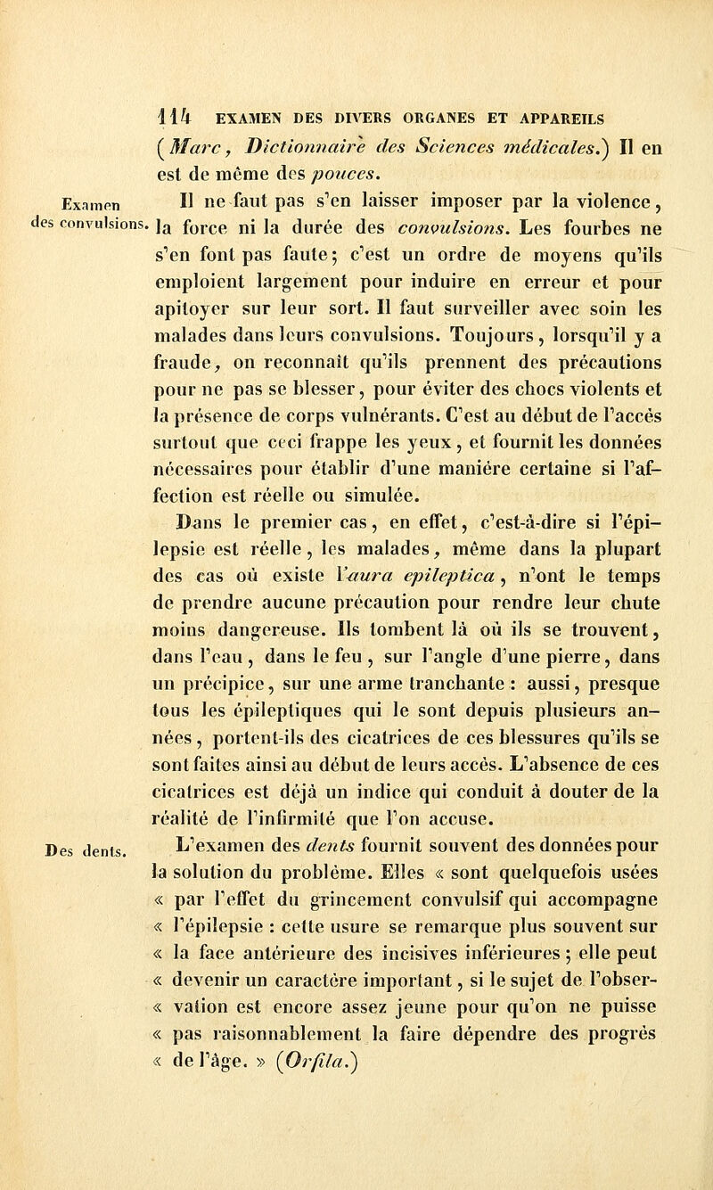 {^Marc, Dictionnaire des Sciences médicales.^ Il en est de même des pouces. Examen H ne faut pas s'en laisser imposer par la violence, des convulsions, jjj fy^ce ni la durée des convulsiotis. Les fourbes ne s'en font pas faute ; c'est un ordre de moyens qu'ils emploient largement pour induire en erreur et pour apitoyer sur leur sort. Il faut surveiller avec soin les malades dans leurs convulsions. Toujours, lorsqu'il y a fraude, on reconnaît qu'ils prennent des précautions pour ne pas se blesser, pour éviter des chocs violents et la présence de corps vulnérants. C'est au début de l'accès surtout que ceci frappe les yeux, et fournit les données nécessaires pour établir d'une manière certaine si l'af- fection est réelle ou simulée. Dans le premier cas, en effet, c'est-à-dire si l'épi- lepsie est réelle, les malades, même dans la plupart des cas où existe Y^ura epileptica, n'ont le temps de prendre aucune précaution pour rendre leur chute moins dangereuse. Ils tombent là où ils se trouvent, dans l'eau, dans le feu , sur l'angle d'une pierre, dans un précipice, sur une arme tranchante : aussi, presque tous les épileptiques qui le sont depuis plusieurs an- nées , portent-ils des cicatrices de ces blessures qu'ils se sont faites ainsi au début de leurs accès. L'absence de ces cicatrices est déjà un indice qui conduit à douter de la réalité de l'infirmité que l'on accuse. Des dents. L'examen des dents fournit souvent des données pour la solution du problème. Elles « sont quelquefois usées « par l'effet du grincement convulsif qui accompagne « Tépilepsie : cette usure se remarque plus souvent sur « la face antérieure des incisives inférieures ; elle peut « devenir un caractère important, si le sujet de l'obser- « valion est encore assez jeune pour qu'on ne puisse « pas raisonnablement la faire dépendre des progrès « de l'âge. » {Orfila.^