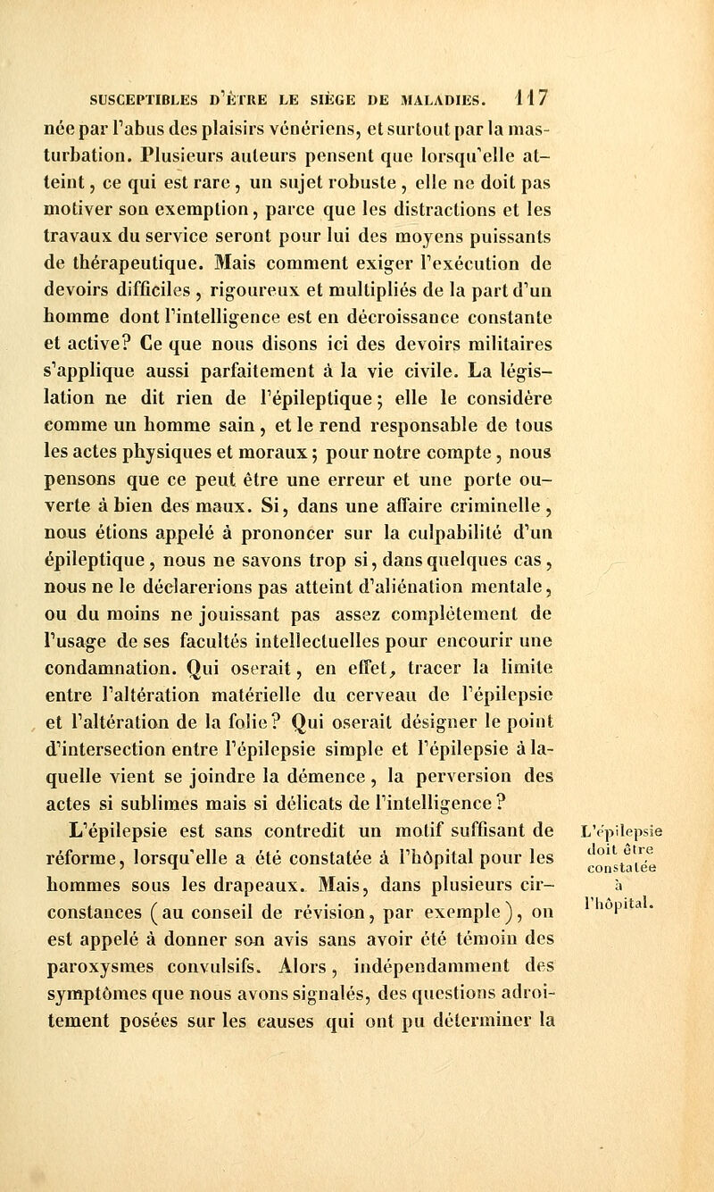 née par Tabus des plaisirs vénériens, et surtout par la mas- turbation. Plusieurs auteurs pensent que lorsqu'elle at- teint , ce qui est rare, un sujet robuste, elle ne doit pas motiver son exemption, parce que les distractions et les travaux du service seront pour lui des moyens puissants de thérapeutique. Mais comment exiger Texécution de devoirs difficiles , rigoureux et multipliés de la partd^un homme dont Tintelligence est en décroissance constante et active? Ce que nous disons ici des devoirs militaires s''applique aussi parfaitement à la vie civile. La légis- lation ne dit rien de Tépileptique ; elle le considère comme un homme sain , et le rend responsable de tous les actes physiques et moraux ; pour notre compte, nous pensons que ce peut être une erreur et une porte ou- verte à bien des maux. Si, dans une affaire criminelle , nous étions appelé à prononcer sur la culpabilité d^un épileptique, nous ne savons trop si, dans quelques cas, nous ne le déclarerions pas atteint d^aliénation mentale, ou du moins ne jouissant pas assez complètement de Tusage de ses facultés intellectuelles pour encourir une condamnation. Qui oserait, en effet, tracer la limite entre Taltération matérielle du cerveau de Tépilepsie , et Taltération de la folie? Qui oserait désigner le point d'intersection entre Tépilepsie simple et Tépilepsie à la- quelle vient se joindre la démence, la perversion des actes si sublimes mais si délicats de Tintelligence ? L'épilepsie est sans contredit un motif suffisant de L'epilepsie réforme, lorsqu'elle a été constatée à Fhôpital pour les hommes sous les drapeaux. Mais, dans plusieurs cir- constances ( au conseil de révisian, par exemple ), on ^1^' est appelé à donner san avis sans avoir été témoin des paroxysmes convulsifs. Alors, indépendamment des symptômes que nous avons signalés, des questions adroi- tement posées sur les causes qui ont pu déterminer la doit être constatée
