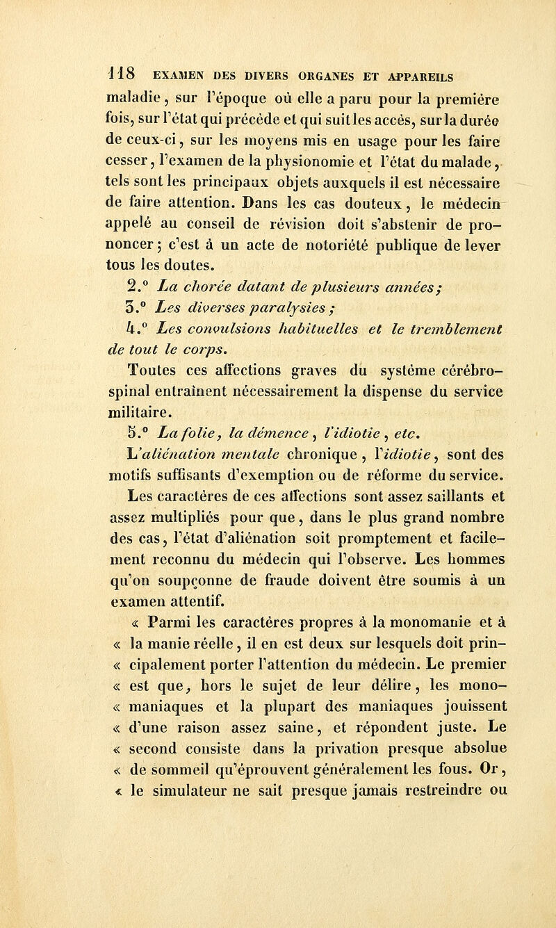 maladie, sur Fépoque où elle a paru pour la première fois, sur Tctat qui précède et qui suitles accès, sur la durée de ceux-ci, sur les moyens mis en usage pour les faire cesser, Texamen de la physionomie et Tétat du malade, tels sont les principaux objets auxquels il est nécessaire de faire attention. Dans les cas douteux, le médecin appelé au conseil de révision doit s'abstenir de pro- noncer ; c'est à un acte de notoriété publique de lever tous les doutes. 2.° La chorée datant de plusieurs années; 3.° Les diverses paralysies ; k.° Les convulsions habituelles et le tremblement de tout le corps. Toutes ces affections graves du système cérébro- spinal entraînent nécessairement la dispense du service militaire. 5.° La folie, la dém,e?ice ^ l'idiotie ^ etc. JJ aliénation mentale chronique, Vidiotie^ sont des motifs suffisants d'exemption ou de réforme du service. Les caractères de ces atfections sont assez saillants et assez multipliés pour que, dans le plus grand nombre des cas, l'état d'aliénation soit promptement et facile- ment reconnu du médecin qui l'observe. Les hommes qu'on soupçonne de fraude doivent être soumis à un examen attentif. « Parmi les caractères propres à la monomanie et à « la manie réelle, il en est deux sur lesquels doit prin- « cipalement porter l'attention du médecin. Le premier « est que, hors le sujet de leur délire, les mono- « maniaques et la plupart des maniaques jouissent « d'une raison assez saine, et répondent juste. Le « second consiste dans la privation presque absolue « de sommeil qu'éprouvent généralement les fous. Or, « le simulateur ne sait presque jamais restreindre ou