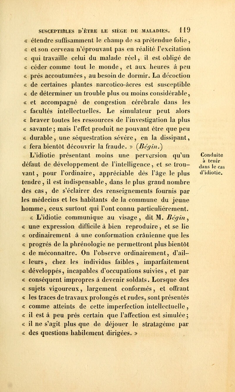 « étendre suffisamment le champ do sa prétendue folie, « et son cerveau n^éprouvant pas en réalité Texcilation « qui travaille celui du malade réel, il est obligé de « céder comme tout le monde, et aux heures à peu « prés accoutumées, au besoin de dormir. La décoction « de certaines plantes narcotico-âcres est susceptible « de déterminer un trouble plus ou moins considérable, « et accompagné de congestion cérébrale dans les « facultés intellectuelles. Le simulateur peut alors « braver toutes les ressources de Finvestigalion la plus « savante ; mais Teffet produit ne pouvant être que peu « durable, une séquestration sévère, en la dissipant, « fera bientôt découvrir la fraude. » (Bégin.^ L'idiotie présentant moins une perversion qu'un Conduite défaut de développement de Tintelligence, et se trou- ^^^^ \q ^.^^ vant, pour l'ordinaire, appréciable dés l'âge le plus d'idiotie. tendre, il est indispensable, dans le plus grand nombre des cas, de s'éclairer des renseignements fournis par les médecins et les habitants de la commune du jeune homme, ceux surtout qui l'ont connu particulièrement. « L'idiotie communique au visage , dit M. Bégin, « un& expression difficile à bien reproduire, et se lie « ordinairement à une conformation crânienne que les « progrès de la phréuologie ne permettront plus bientôt « de méconnaître. On l'observe ordinairement, d'ail- « leurs, chez les individus faibles , imparfaitement « développés, incapables d'occupations suivies , et par « conséquent impropres à devenir soldats. Lorsque des « sujets vigoureux, largement conformés, et offrant « les traces de travaux prolongés et rudes, sont présentés « comme atteints de cette imperfection intellectuelle, « il est à peu prés certain que l'affection est simulée ; « il ne s'agit plus que de déjouer le stratagème par « des questions habilement dirigées. »