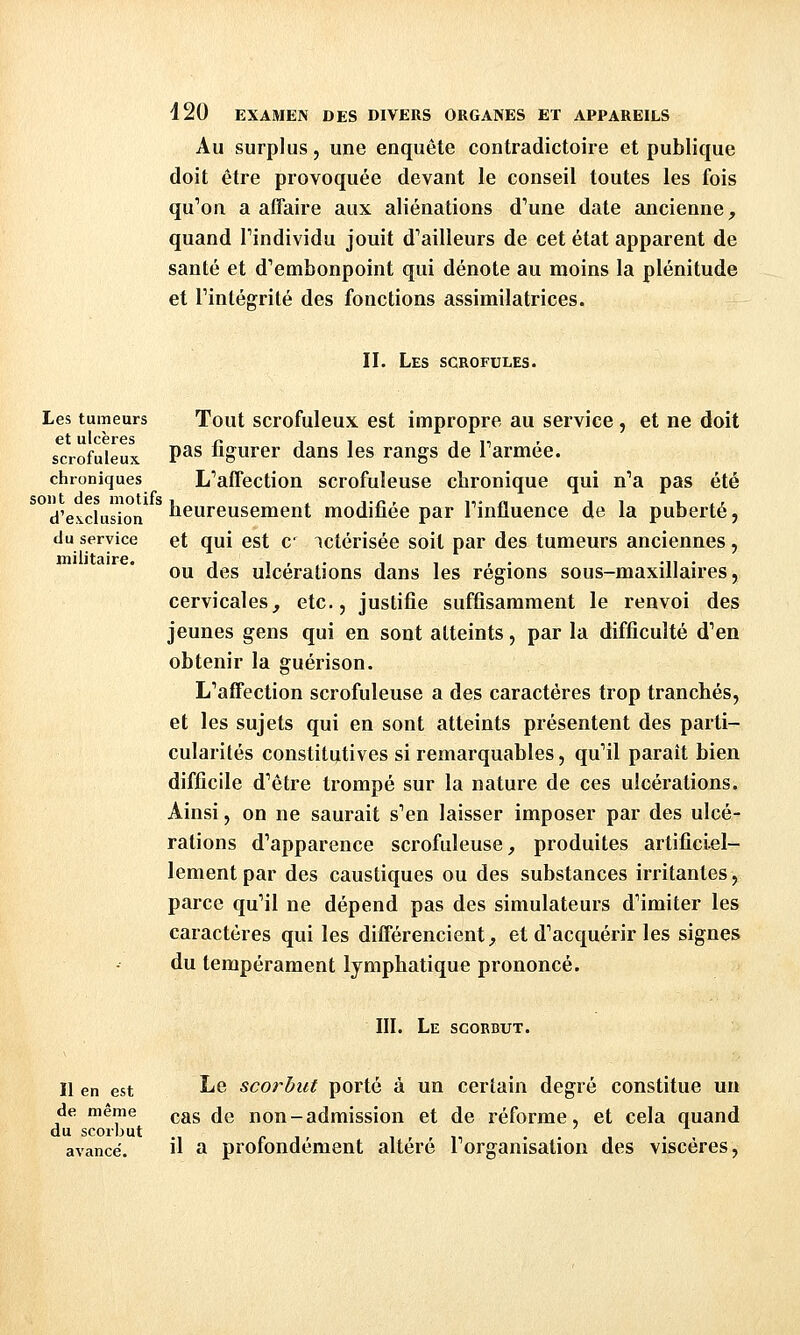 Au surplus, une enquête contradictoire et publique doit être provoquée devant le conseil toutes les fois qu''on a alTaire aux aliénations d'une date ancienne, quand Tindividu jouit d''ailleurs de cet état apparent de santé et d'embonpoint qui dénote au moins la plénitude et rintégrilé des fonctions assimilatrices. II. Les scrofules. et ne doit Tout scrofuleux est impropre au service, pas figurer dans les rangs de Tarmée. L'affection scrofuleuse chronique qui n'a pas été du service militaire. Les tumeurs et ulcères scrofuleux chroniques d'exclusion iieureusement modifiée par Tinfluence de la puberté, et qui est c^ ictérisée soit par des tumeurs anciennes, ou des ulcérations dans les régions sous-maxillaires, cervicales, etc., justifie suffisamment le renvoi des jeunes gens qui en sont atteints, par la difficulté d'en obtenir la guérison. L'affection scrofuleuse a des caractères trop tranchés, et les sujets qui en sont atteints présentent des parti- cularités constitijtives si remarquables, qu'il paraît bien difficile d'être trompé sur la nature de ces ulcérations. Ainsi, on ne saurait s'en laisser imposer par des ulcé- rations d'apparence scrofuleuse, produites artificiel- lement par des caustiques ou des substances irritantes, parce qu'il ne dépend pas des simulateurs d'imiter les caractères qui les différencient, et d'acquérir les signes du tempérament lymphatique prononcé. III. Le scorbut. Il en est ^^ scorhut porté à un certain degré constitue un de même çgg ^g non-admission et de réforme, et cela quand du scorbut r i r i r , ,, ... . , avancé  a protondement altère 1 organisation des viscères,