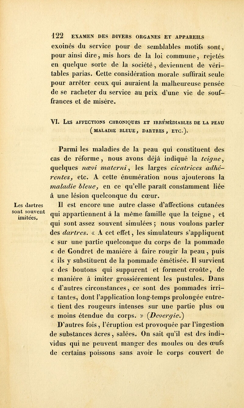 exoinés du service pour de semblables motifs sont, pour ainsi dire, mis hors de la loi commune, rejetés en quelque sorte de la société, deviennent de véri- tables parias. Cette considération morale suffirait seule pour arrêter ceux qui auraient la malheureuse pensée de se racheter du service au prix d'une vie de souf- frances et de misère. VI. Les affections chroniques et irrémédiables de la peau (maladie bleue, dartres, etc.). Parmi les maladies de la peau qui constituent des cas de réforme, nous avons déjà indiqué la teigne^ quelques nœvî materni ^ les larges cicatrices adhé- rentes, etc. A cette énumération nous ajouterons la maladie bleue, en ce qu'elle parait constamment liée à une lésion quelconque du cœur. Les dartres II est encore une autre classe d'affections cutanées qui appartiennent à la même famille que la teigne , et qui sont assez souvent simulées ; nous voulons parler des dartres. « A cet effet, les simulateurs s'appliquent « sur une partie quelconque du corps de la pommade « de Gondret de manière à faire rougir la peau, puis « ils y substituent de la pommade émétisée. Il survient « des boutons qui suppurent et forment croûte, de « manière à imiter grossièrement les pustules. Dans « d'autres circonstances, ce sont des pommades irri- « tantes, dont l'application long-temps prolongée entre- « tient des rougeurs intenses sur une partie plus ou « moins étendue du corps. » (Devergie.^ D'autres fois, l'éruption est provoquée par l'ingestion de substances acres, salées. On sait qu'il est des indi-i vidus qui ne peuvent manger des moules ou des œufs de certains poissons sans avoir le corps couvert de sont souvent imitées.