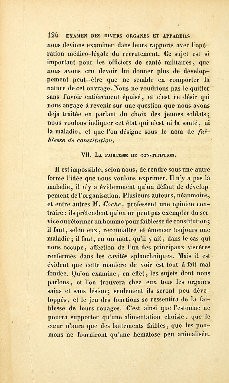nous devions examiner dans leurs rapports avec Topé- ration médico-légale du recrutement. Ce sujet est si important pour les officiers de santé militaires, que nous avons cru devoir lui donner plus de dévelop- pement peut-être que ne semble en comporter la nature de cet ouvrage. Nous ne voudrions pas le quitter sans l'avoir entièrement épuisé, et c'est ce désir qui nous engage à revenir sur une question que nous avons déjà traitée en parlant du choix des jeunes soldats; nous voulons indiquer cet état qui n'est ni la santé, ni la maladie, et que Ton désigne sous le nom de /ai- blesse de constitution. VU. La faiblesse de constitutiou. Il est impossible, selon nous, de rendre sous une autre forme l'idée que nous voulons exprimer. Il n'y a pas là maladie, il n'y a évidemment qu'un défaut de dévelop- pement de l'organisation. Plusieurs auteurs, néanmoins, et entre autres M. Coche, professent une opinion con- traire : ils prétendent qu'on ne peut pas exempter du ser- vice ou réformer un homme pour faiblesse de constitution ; il faut, selon eux, reconnaître et énoncer toujours une maladie ; il faut, en un mot, qu'il y ait, dans le cas qui nous occupe, affection de l'un des principaux viscères renfermés dans les cavités splanchniques. Mais il est évident que cette manière do voir est tout à fait mal fondée. Qu'on examine, en effet, les sujets dont nous parlons, et l'on trouvera chez eux tous les organes sains et sans lésion ; seulement ils seront peu déve- loppés, et le jeu des fonctions se ressentira de la fai- blesse de leurs rouages. C'est ainsi que l'estomac ne pourra supporter qu'une alimentation choisie , que le cœur n'aura que des battements faibles, que les pou- mons ne fourniront qu'une hématose peu animalisée.