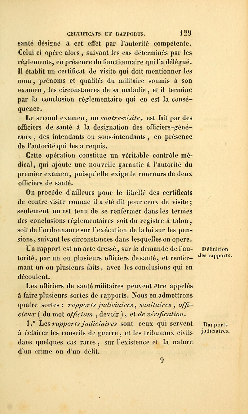 santé désig-né à cet effet par Faulorité compétente. Celui-ci opère alors, suivant les cas déterminés par les règlements, en présence du fonctionnaire qui l'a délégué. Il établit un certificat de visite qui doit mentionner les nom , prénoms et qualités du militaire soumis à son examen, les circonstances de sa maladie, et il termine par la conclusion réglementaire qui en est la consé- quence. Le second examen, ou contre-visite, est fait par des officiers de santé à la désignation des officiers-géné- raux , des intendants ou sous-intendanls, en présence de l'autorité qui les a requis. Cette opération constitue un véritable contrôle mé- dical, qui ajoute une nouvelle garantie à Tautorité du premier examen, puisqu'elle exige le concours de deux officiers de santé. On procède d'ailleurs pour le libellé des certificats de contre-visite comme il a été dit pour ceux de visite ; seulement on est tenu de se renfermer dans les termes des conclusions réglementaires soit du registre à talon, soit de l'ordonnance sur l'exécution de la loi sur les pen- sions, suivant les circonstances dans lesquelles on opère. Un rapport est un acte dressé, sur la demande de Fan- Définition torité, par un ou plusieurs officiers de santé, et renfer- ^^ rapports. niant un ou plusieurs faits, avec les conclusions qui en découlent. Les officiers de santé militaires peuvent être appelés à faire plusieurs sortes de rapports. Nous en admettrons quatre sortes : rapports judiciaires, sanitaires , offi- cieux ( du mot officium , devoir) , et de vérification. 4.° \i^^ rapports judiciaires sont ceux qui servent «apports à éclairer les conseils de guerre, et les tribunaux civils judiciaires. dans quelques cas rares, sur l'existence et la nature d'un crime ou d'un délit. 9