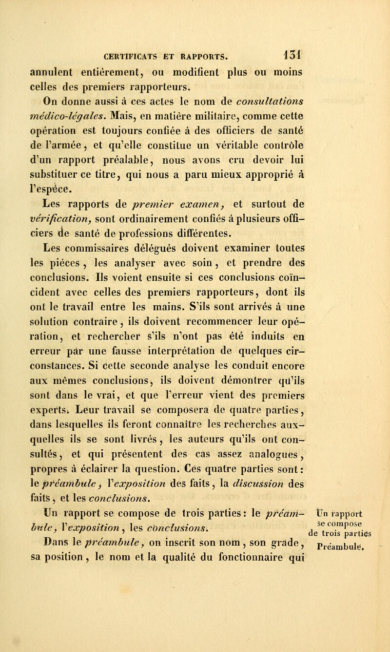 annulent entièrement, ou modifient plus ou moins celles des premiers rapporteurs. On donne aussi à ces actes le nom de consultations médico-légales. Mais, en matière militaire, comme cette opération est toujours confiée à des officiers de santé de Tarmée, et qu'elle constitue un véritable contrôle d'un rapport préalable, nous avons cru devoir lui substituer ce titre, qui nous a paru mieux approprié à Tespéce. Les rapports de premier examen, et surtout de vérification, sont ordinairement confiés à plusieurs offi- ciers cie santé de professions différentes. Les commissaires délégués doivent examiner toutes les pièces , les analyser avec soin, et prendre des conclusions. Ils voient ensuite si ces conclusions coïn- cident avec celles des premiers rapporteurs, dont ils ont le travail entre les mains. S'ils sont arrivés à une solution contraire, ils doivent recommencer leur opé- ration, et rechercher s'ils n'ont pas été induits en erreur par une fausse interprétation de quelques cir- constances. Si cette seconde analyse les conduit encore aux mêmes conclusions j ils doivent démontrer qu'ils sont dans le vrai, et que l'erreur vient des premiers experts; Leur travail se composera de quatre parties, dans lesquelles ils feront connaître les recherches aux- quelles ils se sont livrés, les auteurs qu'ils ont con- sultés , et qui présentent des cas assez analogues, propres à éclairer la question. Ces quatre parties sont : \%préambule^ Xexposition des faits, la discussion des faits, et les conclusions. Un rapport se compose de trois parties : le préarri- t'n rapport hnle, Vexposition. les conclusions. , ^^'^«'Po^f. ^ '^ ' de trois parties Dans le préambule, on inscrit son nom j son grade, Prëambule. sa position, le nom et la qualité du fonctionnaire qui