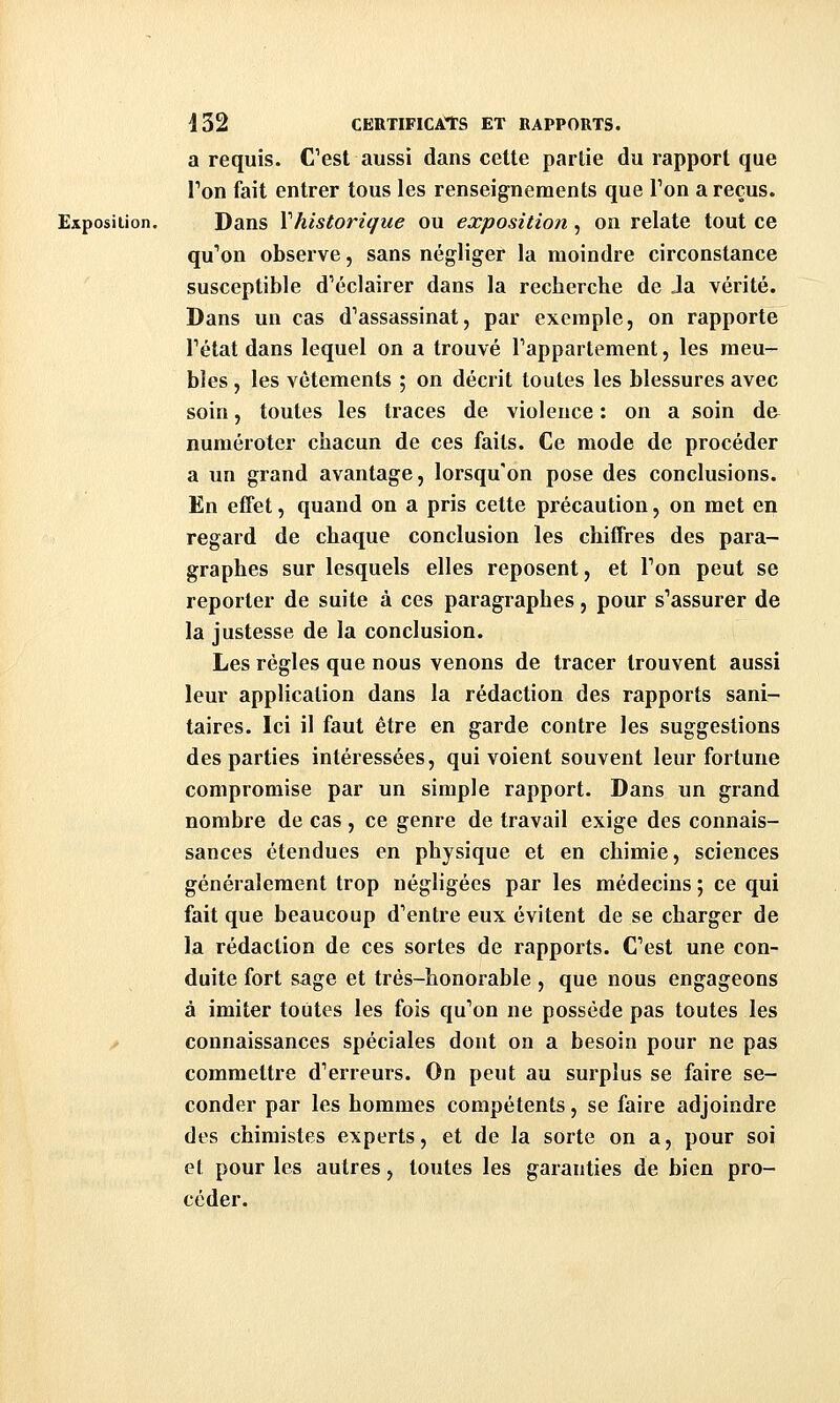 a requis. Cest aussi dans cette partie du rapport que Ton fait entrer tous les renseignements que Ton a reçus. Exposition. Dans Vhistorique ou exposition, on relate tout ce qu''on observe, sans négliger la moindre circonstance susceptible d^éclairer dans la recherche de Ja vérité. Dans un cas d'assassinat, par exemple, on rapporte Tétat dans lequel on a trouvé Pappartement, les meu- bles , les vêtements ; on décrit toutes les blessures avec soin, toutes les traces de violence : on a soin d& numéroter chacun de ces faits. Ce mode de procéder a un grand avantage, lorsqu'on pose des conclusions. En effet, quand on a pris cette précaution, on met en regard de chaque conclusion les chiffres des para- graphes sur lesquels elles reposent, et Ton peut se reporter de suite à ces paragraphes, pour s'assurer de la justesse de la conclusion. Les régies que nous venons de tracer trouvent aussi leur application dans la rédaction des rapports sani- taires. Ici il faut être en garde contre les suggestions des parties intéressées, qui voient souvent leur fortune compromise par un simple rapport. Dans un grand nombre de cas, ce genre de travail exige des connais- sances étendues en physique et en chimie, sciences généralement trop négligées par les médecins ; ce qui fait que beaucoup d'entre eux évitent de se charger de la rédaction de ces sortes de rapports. C'est une con- duite fort sage et très-honorable, que nous engageons à imiter toutes les fois qu'on ne possède pas toutes les ^ connaissances spéciales dont on a besoin pour ne pas commettre d'erreurs. On peut au surplus se faire se- conder par les hommes compétents, se faire adjoindre des chimistes experts, et de la sorte on a, pour soi et pour les autres, toutes les garanties de bien pro- céder.