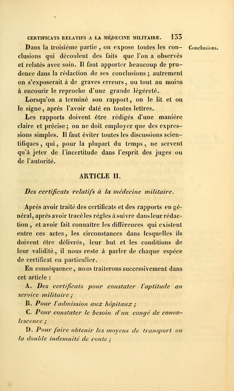 Dans la troisième partie , on expose toutes les con- Conclusions. clusions qui découlent des faits que Ton a observés et relatés avec soin. Il faut apporter beaucoup de pru- dence dans la rédaction de ses conclusions ; autrement on s'exposerait à de graves erreurs, ou tout au moins à encourir le reproche d'une grande légèreté. Lorsqu'on a terminé son rapport, on le lit et on le signe, après Tavoir daté en toutes lettres. Les rapports doivent être rédigés d'une manière claire et précise; on ne doit employer que des expres- sions simples. Il faut éviter toutes les discussions scien- tifiques , qui, pour la plupart du temps, ne servent qu'à jeter de l'incertitude dans l'esprit des juges ou de l'autorité. ARTICLE II. Des certificats relatifs à la médecine militaire. Après avoir traité des certificats et des rapports en gé- néral, après avoir tracé les règles à suivre dans leur rédac- tion , et avoir fait connaître les différences qui existent entre ces actes, les circonstances dans lesquelles ils doivent être délivrés, leur but et les conditions de leur validité, il nous reste à parler de chaque espèce de certificat en particulier. En conséquence, nous traiterons successivement dans cet article : A. Des certificats pour constater Vaptitude au service militaire / B. Pour l'admission aux hôpitaux ; C. Pour constater le besoin d'un congé de conva- lescence ; D. Pour faire obtenir les moyens de transport ou la double indemnité de route ;