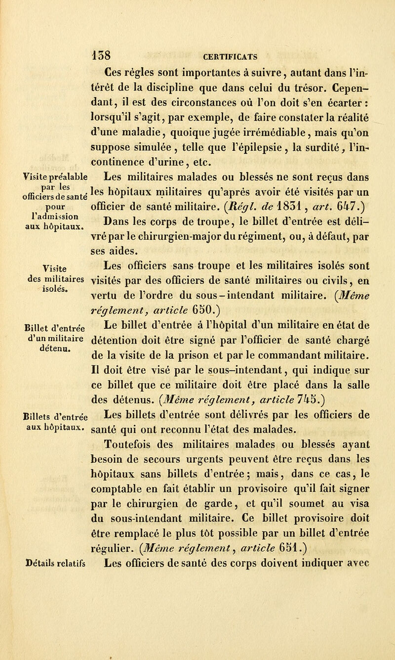 Ces régies sont importantes à suivre, autant dans Tin- térêt de la discipline que dans celui du trésor. Cepen- dant, il est des circonstances où Ton doit s'en écarter: lorsqu'il s'agit, par exemple, de faire constater la réalité d'une maladie, quoique jugée irrémédiable, mais qu'on suppose simulée , telle que l'épilepsie , la surdité, Fin- continence d'urine, etc. Visite préalable Les militaires malades ou blessés ne sont reçus dans officiersdesante' ^^^ hôpitaux militaires qu'après avoir été visités par un pour officier de santé militaire. {Régi, de 1831, art. 647.) aux hôpitaux Dans les corps de troupe, le billet d'entrée est déli- vré par le cbirurgien-major du régiment, ou, à défaut, par ses aides. Visite 1^68 officiers sans troupe et les militaires isolés sont des militaires visités par des officiers de santé militaires ou civils, en ■ isoles» vertu de l'ordre du sous-intendant militaire. (3Iême règlement, article 650.) Billet d'entrée ^^ billet d'entrée à l'hôpital d'un militaire en état de d'un militaire détention doit être signé par l'officier de santé chargé de la visite de la prison et par le commandant militaire. Il doit être visé par le sous-intendant, qui indique sur ce billet que ce militaire doit être placé dans la salle des détenus. [Même règlement, article 74S.) Billets d'entrée I^6S billets d'entrée sont délivrés par les officiers de aux hôpitaux, ganté qui ont reconnu l'état des malades. Toutefois des militaires malades ou blessés ayant besoin de secours urgents peuvent être reçus dans les hôpitaux sans billets d'entrée; mais, dans ce cas, le comptable en fait établir un provisoire qu'il fait signer par le chirurgien de garde, et qu'il soumet au visa du sous-inlendant militaire. Ce billet provisoire doit être remplacé le plus tôt possible par un billet d'entrée régulier. (Même re'gletnent y article 6S1.) Détails relatifs Les officiers de santé des corps doivent indiquer avec