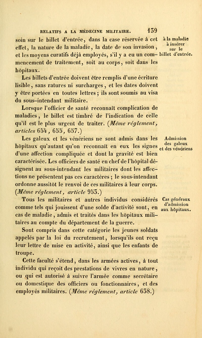 soin sur le billet dVntrée, dans la case réservée à cet à la maladie effet, la nature de la maladie, la date de son invasion, ^^^^, j^ et les moyens curatifs déjà employés, s'il y a eu un com- billet d'entrée. mencement de traitement, soit au corps, soit dans les hôpitaux. Les billets d'entrée doivent être remplis d'une écriture lisible, sans ratures ni surcharges , et les dates doivent y être portées en toutes lettres ; ils sont soumis au visa du sous-intendant militaire. Lorsque l'officier de santé reconnaît complication de maladies, le billet est timbré de l'indication de celle qu'il est le plus urgent de traiter. {Même règlement, articles 654, 6S5_, 657.) Les galeux et les vénériens ne sont admis dans les Admission hôpitaux qu'autant qu'on reconnaît en eux les signes ^^ ^^^ ylnétleus d'une affection compliquée et dont la gravité est bien caractérisée. Les officiers de santé en chef de l'hôpital dé- signent au sous-intendant les militaires dont les affec- tions ne présentent pas ces caractères ; le sous-intendant ordonne aussitôt le renvoi de ces militaires à leur corps. {Même règlement, article 953.) Tous les militaires et autres individus considérés Cas généraux comme tels qui jouissent d'une solde d'activité sont, en ^^^ hôpitaux. cas de maladie , admis et traités dans les hôpitaux mili- taires au compte du département de la guerre. Sont compris dans cette catégorie les jeunes soldats appelés par la loi du recrutement, lorsqu'ils ont reçu leur lettre de mise en activité, ainsi que les enfants de troupe. Cette faculté s'étend, dans les armées actives, à tout individu qui reçoit des prestations de vivres en nature , ou qui est autorisé à suivre l'armée comme secrétaire ou domestique des officiers ou fonctionnaires, et des employés militaires. {Même règlement, article 638.)
