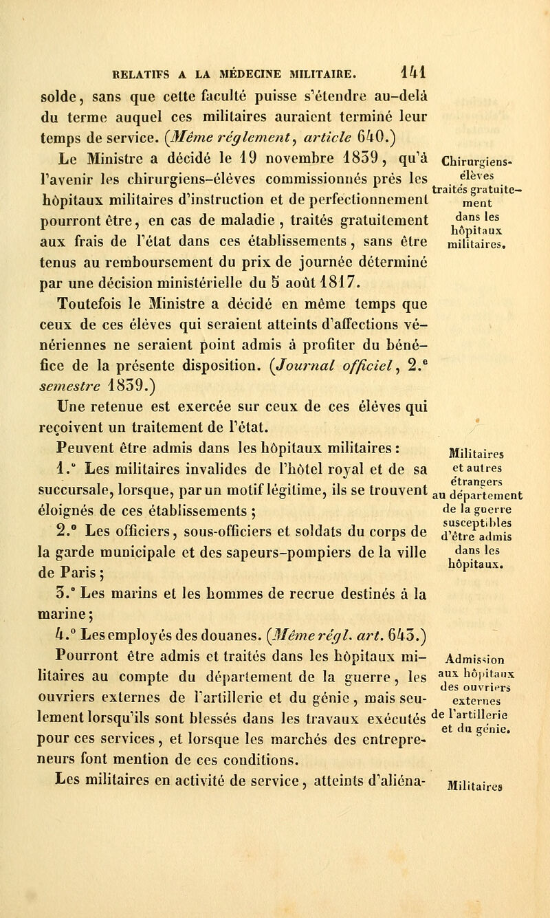 solde, sans que cette faculté puisse s^étendre au-delà du terme auquel ces militaires auraient terminé leur temps de service. {JSIême règlement^ article 640.) Le Ministre a décidé le 19 novembre 1859, qu'à chirurgiens- Tavenir les chirurgiens-élèves commissionnés près les élèves ... . ,,. . 1 /• • traites gratuite- hôpitaux mihtaires d mstruction et de periectionnement ment pourront être, en cas de maladie , traités gratuitement ^j*.* '^^ aux frais de Fétat dans ces établissements , sans être militaires. tenus au remboursement du prix de journée déterminé par une décision ministérielle du 5 août 1817. Toutefois le Ministre a décidé en même temps que ceux de ces élèves qui seraient atteints d'affections vé- nériennes ne seraient point admis à profiter du béné- fice de la présente disposition. (Journal officiel^ 2.* semestre 1839.) Une retenue est exercée sur ceux de ces élèves qui reçoivent un traitement de Pétat. Peuvent être admis dans les hôpitaux militaires : Militaires 1. Les militaires invalides de Thôtel royal et de sa et autres succursale, lorsque, par un motif légitime, ils se trouvent ^u département éloignés de ces établissements ; de la guerre 2. Les officiers, sous-officiers et soldats du corps de d'être admis la garde municipale et des sapeurs-pompiers de la ville «^^ns les , T» • hôpitaux. de Fans ; ^ 3.° Les marins et les hommes de recrue destinés à la marine ; 4. Les employés des douanes. {3Iêmerégl. art. 643.) Pourront être admis et traités dans les hôpitaux mi- Admission litaires au compte du département de la guerre, les ^^ hôpitaux 1 1, ■„ . t , . . ^^ ouvriers ouvriers externes de 1 artillerie et du gcnie , mais seu- externes lement lorsqu'ils sont blessés dans les travaux exécutés ^^ l'artillerie , , , , et du génie. pour ces services, et lorsque les marchés des entrepre- neurs font mention de ces conditions. Les militaires en activité de service, atteints d'aliéna- Militaires
