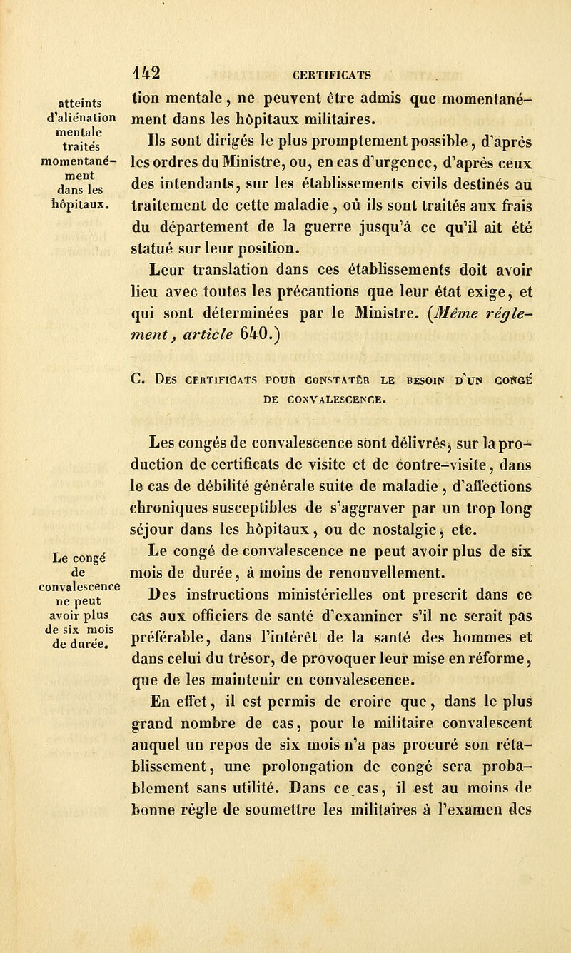 atteints ^^^^ mentale , ne peuvent être admis que momentané- d'aliénation ment dans les hôpitaux militaires. traitées ^'^ ^^^^ dirigés le plus promptement possible, d'après momentané- les ordres du Ministre, ou, en cas d'urgence, d'après ceux dans les ^^^ intendants, sur les établissements civils destinés au hôpitaux, traitement de cette maladie , où ils sont traités aux frais du département de la guerre jusqu'à ce qu'il ait été statué sur leur position. Leur translation dans ces établissements doit avoir lieu avec toutes les précautions que leur état exige, et qui sont déterminées par le Ministre. (Même règle- ment, article 640.) C. Des certificats pour constater le besoin d'un congé DE CONVALESCENCE. Les congés de convalescence sont délivrés j sur la pro- duction de certificats de visite et de contre-visite, dans le cas de débilité générale suite de maladie , d'affections chroniques susceptibles de s'aggraver par un trop long séjour dans les hôpitaux, ou de nostalgie, etc. Le con'-e' ^^ congé de convalescence ne peut avoir plus de six de mois de durée, à moins de renouvellement. ° ne peut ^^^ instructions ministérielles ont prescrit dans ce avoir plus cas aux officiers de santé d'examiner s'il ne serait pas de'durée préférable, dans l'intérêt de la santé des hommes et dans celui du trésor, de provoquer leur mise en réforme, que de les maintenir en convalescence. En effet, il est permis de croire que, dans le plus grand nombre de cas, pour le militaire convalescent auquel un repos de six mois n'a pas procuré son réta- blissement, une prolongation de congé sera proba- blement sans utilité. Dans cecas, il est au moins de bonne règle de soumettre les militaires à l'examen des