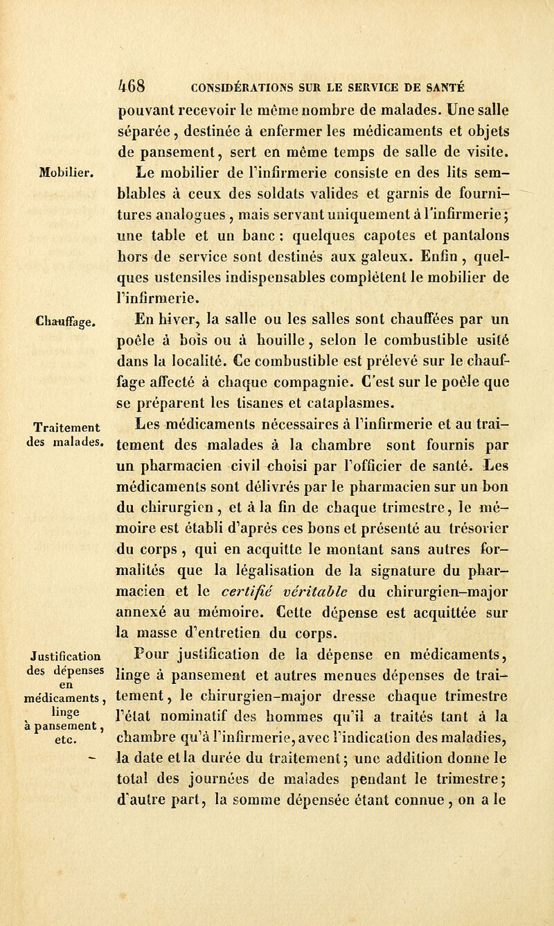 Mobilier. Chauffage. Traitement des malades. Justification des dépenses en médicaments, linge à pansement, etc. 468 CONSIDÉRATIONS SUR LE SERVICE DE SANTÉ pouvant recevoir le même nombre de malades. Une salle séparée, destinée à enfermer les médicaments et objets de pansement, sert en même temps de salle de visite. Le mobilier de Finfirmerie consiste en des lits sem- blables à ceux des soldats valides et garnis de fourni- tures analogues , mais servant uniquement à l'infirmerie; une table et un banc : quelques capotes et pantalons hors de service sont destinés aux galeux. Enfin, quel- ques ustensiles indispensables complètent le mobilier de rinfîrmerie. En hiver, la salle ou les salles sont chauffées par un poêle à bois ou à houille, selon le combustible usité dans la localité. Ce combustible est prélevé sur le chauf- fage affecté à chaque compagnie. C'est sur le poêle que se préparent les tisanes et cataplasmes. Les médicaments nécessaires à Finfirmerie et au trai- tement des malades à la chambre sont fournis par un pharmacien civil choisi par Fofficier de santé. Les médicaments sont délivrés par le pharmacien sur un bon du chirurgien, et à la fin de chaque trimestre, le mé- moire est établi d''après ces bons et présenté au trésorier du corps, qui en acquitte le montant sans autres for- malités que la légalisation de la signature du phar- macien et le certifié véritable du chirurgien-major annexé au mémoire. Cette dépense est acquittée sur la masse d''entretien du corps. Pour justification de la dépense en médicaments, linge à pansement et autres menues dépenses de trai-- tement, le chirurgien-major dresse chaque trimestre Félat nominatif des hommes qu'il a traités tant à la chambre qu^à Finfirmerie, avec Findicalion des maladies, la date et la durée du traitement; une addition donne le total des journées de malades pendant le trimestre; d'autre part, la somme dépensée étant connue , on a le