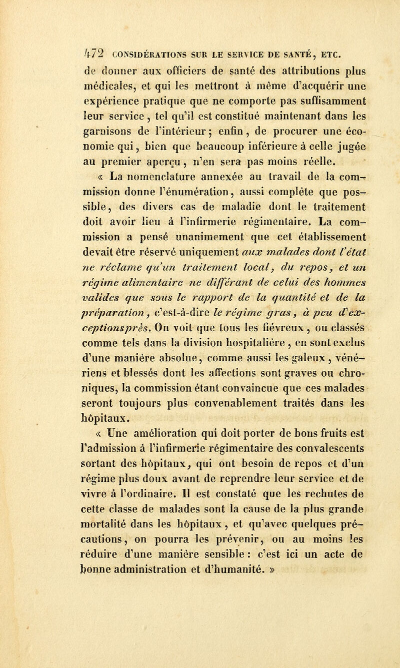 de donner aux officiers de santé des attributions plus médicales, et qui les mettront à même d'acquérir une expérience pratique que ne comporte pas suffisamment leur service , tel qu''il est constitué maintenant dans les garnisons de Tintérieur ; enfin , de procurer une éco- nomie qui, bien que beaucoup inférieure à celle jugée au premier aperçu, n'en sera pas moins réelle. « La nomenclature annexée au travail de la cora^ mission donne Pénumération, aussi complète que pos- sible, des divers cas de maladie dont le traitement doit avoir lieu à Tinfirraerie régimentaire. La com- mission a pensé unanimement que cet établissement devait être réservé uniquement aux malades dont l'état 7ie réclame qu'un traitem.ent local, du repos, et un régime alimentaire 7ie différant de celui des hommes valides que sous le rapport de la quantité et de la préparation, c''est-à-dire le régime gras, à peu d''ex~ ceptionsprès. On voit que tous les fiévreux, ou classés comme tels dans la division hospitalière , en sont exclus d'une manière absolue, comme aussi les galeux, véné- riens et blessés dont les affections sont graves ou chro- niques, la commission étant convaincue que ces malades seront toujours plus convenablement traités dans les hôpitaux. « Une amélioration qui doit porter de bons fruits est l'admission à l'infirmerie régimentaire des convalescents sortant des hôpitaux, qui ont besoin de repos et d'un régime plus doux avant de reprendre leur service et de vivre à l'ordinaire. Il est constaté que les rechutes de cette classe de malades sont la cause de la plus grande mortalité dans les hôpitaux, et qu'avec quelques pré- cautions, on pourra les prévenir, ou au moins les réduire d'une manière sensible : c'est ici un acte de Jjonne administration et d'humanité. »