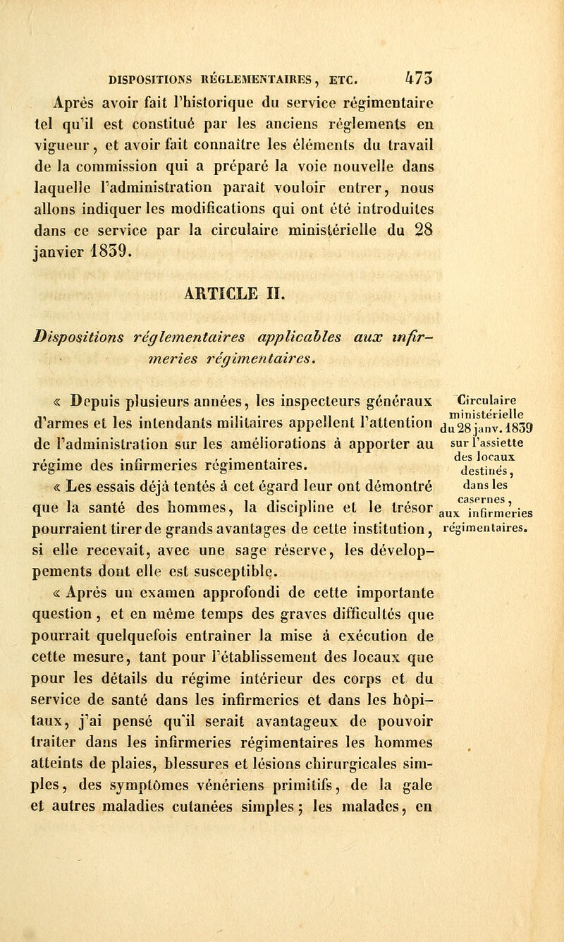 DISPOSITIONS RÉGLEMENTAIRES, ETC. 475 Après avoir fait l'historique du service régimentaire tel qu'il est constitué par les anciens règlements en vigueur , et avoir fait connaître les éléments du travail de la commission qui a préparé la voie nouvelle dans laquelle l'administration paraît vouloir entrer, nous allons indiquer les modifications qui ont été introduites dans ce service par la circulaire ministérielle du 28 janvier 1839. ARTICLE II. Dispositions réglementaires applicables aux infir- meries régimentaires. « Depuis plusieurs années, les inspecteurs généraux Circulaire d'armes et les intendants militaires appellent l'attention du28ianv.l839 de l'administration sur les améliorations à apporter au sur l'assiette , . 1 . -, . r • . • des locaux régime des iniirmenes régimentaires. destinés « Les essais déjà tentés à cet égard leur ont démontré dans les que la santé des hommes, la discipline et le trésor ^^^ infirmeVies pourraient tirer de grands avantages de cette institution, régimentaires. si elle recevait, avec une sage réserve, les dévelop- pements dont elle est susceptible. « Après un examen approfondi de cette importante question, et en même temps des graves difficultés que pourrait quelquefois entraîner la mise à exécution de cette mesure, tant pour l'établissement des locaux que pour les détails du régime intérieur des corps et du service de santé dans les infirmeries et dans les hôpi- taux, j'ai pensé qu'il serait avantageux de pouvoir traiter dans les infirmeries régimentaires les hommes atteints de plaies, blessures et lésions chirurgicales sim- ples , des symptômes vénériens primitifs, de la gale et autres maladies cutanées simples 5 les malades, en