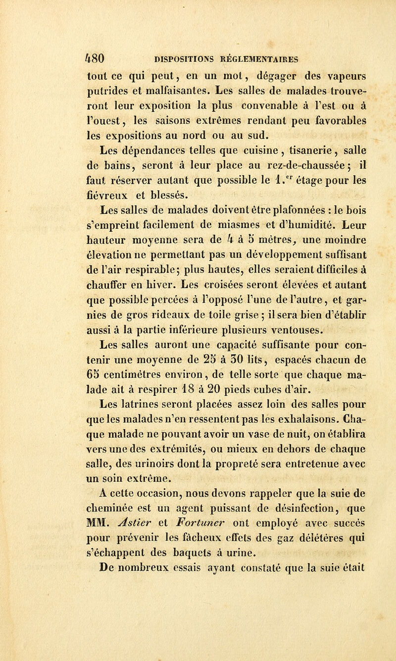 tout ce qui peut, en un mot, dégager des vapeurs putrides et malfaisantes. Les salles de malades trouve- ront leur exposition la plus convenable à Test ou à Touest, les saisons extrêmes rendant peu favorables les expositions au nord ou au sud. Les dépendances telles que cuisine , tisanerie, salle de bains, seront à leur place au rez-de-chaussée ; il faut réserver autant que possible le l. étage pour les fiévreux et blessés. Les salles de malades doivent être plafonnées : le bois s''empreint facilement de miasmes et d'humidité. Leur hauteur moyenne sera de 4 à 5 mètres^ une moindre élévation ne permettant pas un développement suffisant de Pair respirable; plus hautes, elles seraient difficiles à chauffer en hiver. Les croisées seront élevées et autant que possible percées à Topposé Tune deTautre, et gar- nies de gros rideaux de toile grise ; il sera bien d'établir aussi à la partie inférieure plusieurs ventouses. Les salles auront une capacité suffisante pour con- tenir une moyenne de 25 à 30 lits, espacés chacun de 65 centimètres environ, de telle sorte que chaque ma- lade ait à respirer 18 à 20 pieds cubes d'air. Les latrines seront placées assez loin des salles pour que les malades n'en ressentent pas les exhalaisons. Cha- que malade ne pouvant avoir un vase de nuit, on établira vers une des extrémités, ou mieux en dehors de chaque salle, des urinoirs dont la propreté sera entretenue avec un soin extrême. A cette occasion, nous devons rappeler que la suie de cheminée est un agent puissant de désinfection, que MM. Astier et Fortuner ont employé avec succès pour prévenir les fâcheux effets des gaz délétères qui s'échappent des baquets à urine. De nombreux essais ayant constaté que la suie était